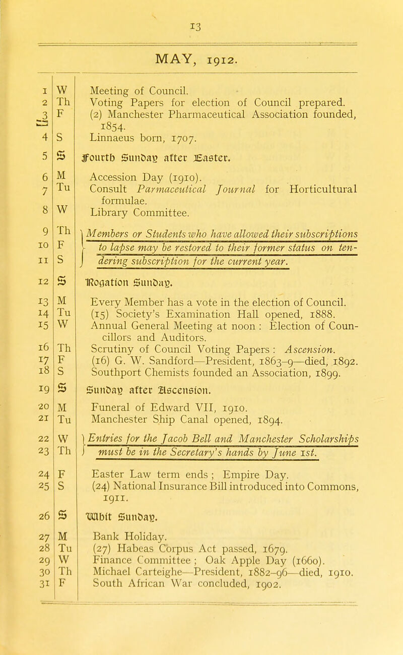 1 2 3 4 5 6 7 8 9 10 II 12 13 M 15 i6 17 i8 19 20 21 22 23 24 25 26 27 28 29 30 31 13 MAY, 1912. Meeting of Council. Voting Papers for election of Council prepared. (2) Manchester Pharmaceutical Association founded, .1854. Linnaeus born, 1707. jfourtb Sun&ag aftec JBaatev, Accession Day (1910). Consult Paymaceutical Journal for Horticultural formulae. Library Committee. {Members or Students who have allowed their subscriptions to lapse may be restored to their former status on ten- dering subscription for the current year. TRogatton SunOaB. Every Member has a vote in the election of Council. (15) Society's Examination Hall opened, 1888. Annual General Meeting at noon : Election of Coun- cillors and Auditors. Scrutiny of Council Voting Papers : Ascension. (16) G. W. Sandford—President, 1863-9—died, 1892. Southport Chemists founded an Association, 1899. SunbaB aftec Zlscensfon. Funeral of Edward VH, 1910. Manchester Ship Canal opened, 1894. Entries for the Jacob Bell and Manchester Scholarships must be in the Secretary's hands by June 1st. Easter Law term ends ; Empire Day. (24) National Insurance Bill introduced into Commons, 1911. TKflbit SunOae. Bank Holiday. (27) Habeas Corpus Act passed, 1679. Finance Committee ; Oak Apple Day (1660). Michael Carteighe—President, 1882-96—died, 1910. South African War concluded, 1902.