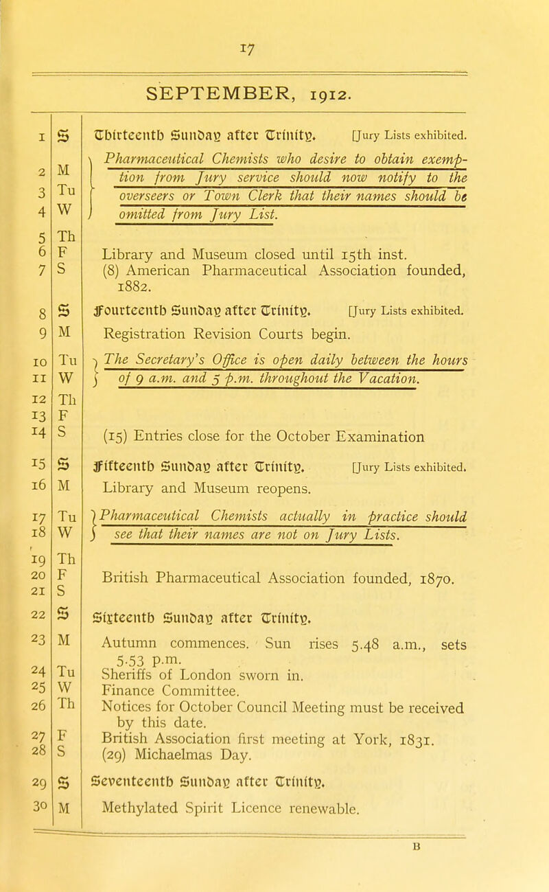 2 3 4 5 6 7 8 9 10 II 12 13 14 15 i6 17 18 19 20 21 22 23 24 25 26 27 28 29 30 17 SEPTEMBER, 1912. \ Pharmaceutical Chemists who desire to obtain exemp- tion from Jury service should now notify to the overseers or Town Clerk that their names should be omitted from Jiiry List. Library and Museum closed until 15th inst. (8) American Pharmaceutical Association founded, 1882. dfOUrtCentb SunSaS after JTrinitg. [Jury Lists exhibited. Registration Revision Courts begin. -\ The Secretary's Office is open daily between the hours j of 9 a.m. and 5 p.m. throughout the Vacation. (15) Entries close for the October Examination ffffteentb SUU&ag after tTri'llltg. Qury Lists exhibited. Library and Museum reopens. ') Pharmaceutical Chemists actually in practice should ) see that their names are not on Jury Lists. British Pharmaceutical Association founded, 1870. Sfjteentb Sun&ag after ^Trfiifts. Autumn commences. Sun rises 5.48 a.m., sets , 5-53 P-m- Sheriffs of London sworn in. Finance Committee. Notices for October Council Meeting must be received by this date. British Association first meeting at York, 1831. (29) Michaelmas Day. Seventeentb SunftaB after Zxiwit)), Methylated Spirit Licence renewable. B