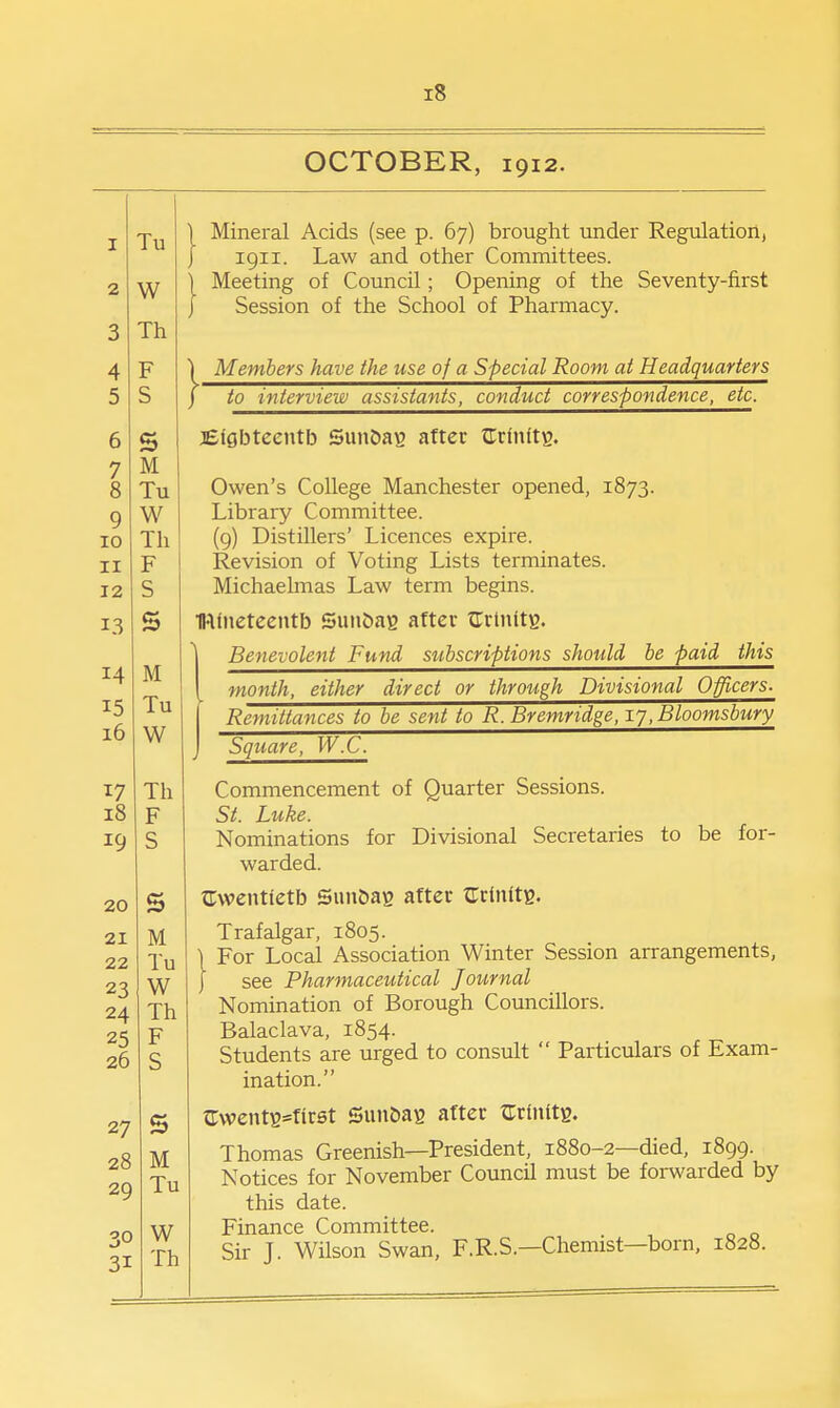 OCTOBER, 1912. I Tu W 3 Th 4 F 5 S 6 S 7 M 8 Tu 9 W 10 Th II F 12 S 13 s 14 M 15 Tu 10 W Th lo F 19 S 20 21 M 22 Tu 23 TXT w 24 Th 25 F 20 c 27 s 28 M 29 Tu 30 W 31 Th }■ Mineral Acids (see p. 67) brought under Regulation, 1911. Law and other Committees. Meeting of Council; Opening of the Seventy-first Session of the School of Pharmacy. Members have the use of a Special Room at Headquarters to interview assistants, conduct correspondence, etc. jEigbteentb Sun&ag after ^Trinitg. Owen's College Manchester opened, 1873. Library Committee. (9) Distillers' Licences expire. Revision of Voting Lists terminates. Michaelmas Law term begins. IWlneteentb SunOag after ^Trtnttg. ^ Benevolent Fund subscriptions should be paid this [ month, either direct or through Divisional Officers. Remittances to be sent to R. Bremridge, 17, Bloomsbury Square, W.C. Commencement of Quarter Sessions. St. Luke. Nominations for Divisional Secretaries to be for- warded. ^Twentietb Suit&ag after ^rriiiitg. Trafalgar, 1805. For Local Association Winter Session arrangements, see Pharmaceutical Journal Nomination of Borough Councillors. Balaclava, 1854. Students are urged to consult  Particulars of Exam- ination. C;wentB=fir0t Sunbas after trrinitg. Thomas Greenish—President, 1880-2—died, 1899. Notices for November Council must be forwarded by this date. Finance Committee. Sir J. Wilson Swan, F.R.S.—Chemist—born, 1828.