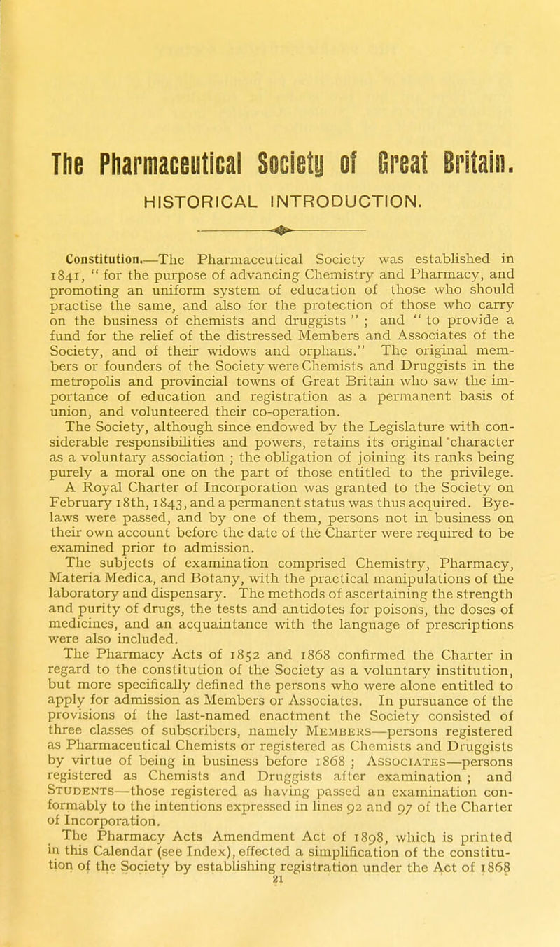 The Pharmaceutical Society of Great Britain. HISTORICAL INTRODUCTION. Constitution.—The Pharmaceutical Society was estabhshed in 1841,  for the purpose of advancing Chemistry and Pliarmacy, and promoting an uniform system of education of those who should practise the same, and also for the protection of those who carry on the business of chemists and druggists  ; and  to provide a fund for the reUef of the distressed Members and Associates of the Society, and of their widows and orphans. The original mem- bers or founders of the Society were Chemists and Druggists in the metropoUs and provincial towns of Great Britain who saw the im- portance of education and registration as a permanent basis of union, and volunteered their co-operation. The Society, although since endowed by the Legislature with con- siderable responsibilities and powers, retains its original 'character as a voluntary association ; the obhgation of joining its ranks being purely a moral one on the part of those entitled to the privilege. A Royal Charter of Incorporation was granted to the Society on February i8th, 1843, and a permanent status was thus acquired. Bye- laws were passed, and by one of them, persons not in business on their own account before the date of the Charter were required to be examined prior to admission. The subjects of examination comprised Chemistry, Pharmacy, Materia Medica, and Botany, with the practical manipulations of the laboratory and dispensary. The methods of ascertaining the strength and purity of drugs, the tests and antidotes for poisons, the doses of medicines, and an acquaintance with the language of prescriptions were also included. The Pharmacy Acts of 1852 and 1868 confirmed the Charter in regard to the constitution of the Society as a voluntary institution, but more specifically defined the persons who were alone entitled to apply for admission as Members or Associates. In pursuance of the provisions of the last-named enactment the Society consisted of three classes of subscribers, namely Members—persons registered as Pharmaceutical Chemists or registered as Chemists and Druggists by virtue of being in business before 1868 ; Associates—persons registered as Chemists and Druggists after examination ; and Students—those registered as having passed an examination con- formably to the intentions expressed in lines 92 and 97 of the Charter of Incorporation. The Pharmacy Acts Amendment Act of 1898, which is printed in this Calendar (see Index), effected a simplification of the constitu- tion of the Society by establishing registration under the Act of 1868 31 . .