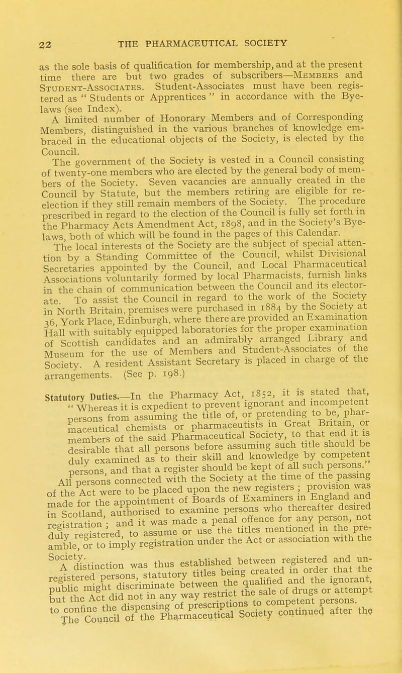 as the sole basis of qualification for membership, and at the present time there are but two grades of subscribers—Members and Student-Associates. Student-Associates must have been regis- tered as  Students or Apprentices  in accordance with the Bye- laws (see Index). A limited number of Honorary Members and of Corresponding Members, distinguished in the various branches of knowledge em- braced in the educational objects of the Society, is elected by the Council. . . The government of the Society is vested in a Council consistmg of twenty-one members who are elected by the general body of mem- bers of the Society. Seven vacancies are annually created in the Council by Statute, but the members retiring are eUgible for re- election if they still remain members of the Society. The procedure prescribed in regard to the election of the Council is fully set forth m the Pharmacy Acts Amendment Act, 1898, and in the Society's Bye- laws both of wliich will be found in the pages of this Calendar. The local interests ot the Society are the subject of special atten- tion by a Standing Committee of the Council, whilst Divisional Secretaries appointed by the Council, and Local Pharmaceutical Associations voluntarily formed by local Pharmacists, furnish links in the chain of communication between the Council and its elector- ate To assist the Council in regard to the work of the Society in North Britain, premises were purchased in 1884 by the Society at 56 York Place Edinburgh, where there are provided an Examination Hall with suitably equipped laboratories for the proper examination of Scottish candidates and an admirably arranged Library and Museum for the use of Members and Student-Associates of the Society. A resident Assistant Secretary is placed m charge of the arrangements. (See p. 198 ) Statutory Duties—In the Pharmacy Act, 1852, it is stated that  Whereas it is expedient to prevent ignorant and incompe ent persons from assuming the title of, or pretending to be phar- SaSutical chemists or pharmaceutists m Great Britain or members of the said Pharmaceutical Society, to that end it is desirable that all persons before assuming such title should be duly examined as to their skill and knowledge by competent persons and that a register should be kept of all such persons. AU person's connected with the Society at the time of the passing of The Act were to be placed upon the new registers ; provision was made for the appointment of Boards of Examiners m England and S Scotland authorised to examine persons who thereafter desured m ^cotiana, au offence for any person, not registration and It was^ma p ^.^^^^ mentioned in the pre- SiJ:iit &iy-^^^^^^^ - ^T^Xstinction was thus^^^^^^^ Tl^VX;