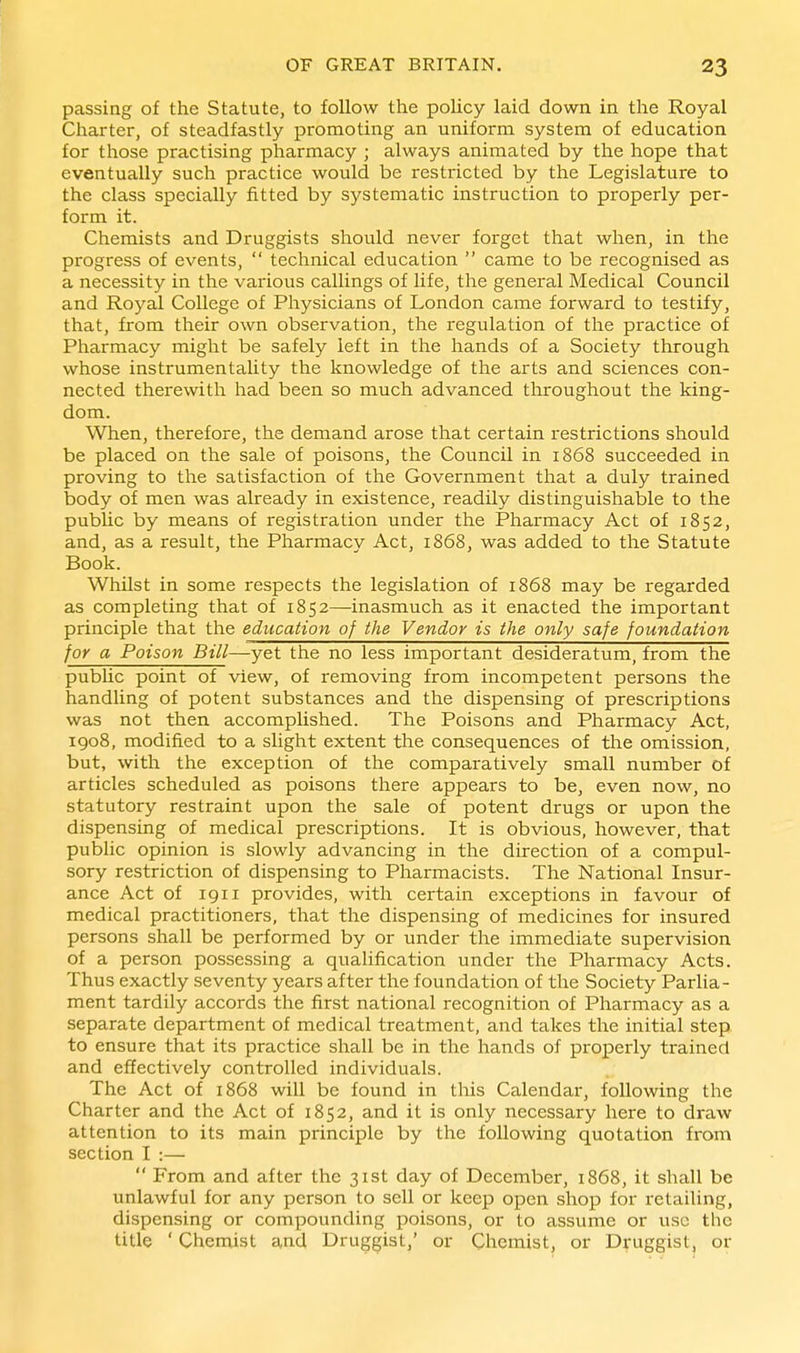 passing of the Statute, to follow the policy laid down in the Royal Charter, of steadfastly promoting an uniform system of education for those practising pharmacy ; always animated by the hope that eventually such practice would be restricted by the Legislature to the class specially fitted by systematic instruction to properly per- form it. Chemists and Druggists should never forget that when, in the progress of events,  technical education  came to be recognised as a necessity in the various callings of life, the general Medical Council and Royal College of Physicians of London came forward to testify, that, from their own observation, the regulation of the practice of Pharmacy might be safely left in the hands of a Society through whose instrumentality the knowledge of the arts and sciences con- nected therewith had been so much advanced tliroughout the king- dom. When, therefore, the demand arose that certain restrictions should be placed on the sale of poisons, the Council in 1868 succeeded in proving to the satisfaction of the Government that a duly trained body of men was already in existence, readily distinguishable to the pubUc by means of registration under the Pharmacy Act of 1852, and, as a result, the Pharmacy Act, 1868, was added to the Statute Book. Whilst in some respects the legislation of 1868 may be regarded as completing that of 1852—inasmuch as it enacted the important principle that the education of the Vendor is the only safe foundation for a Poison Bill—yet the no less important desideratum, from the pubUc point of view, of removing from incompetent persons the handling of potent substances and the dispensing of prescriptions was not then accomplished. The Poisons and Pharmacy Act, 1908, modified to a slight extent the consequences of tlie omission, but, with the exception of the comparatively small number of articles scheduled as poisons there appears to be, even now, no statutory restraint upon the sale of potent drugs or upon the dispensing of medical prescriptions. It is obvious, however, that public opinion is slowly advancing in the direction of a compul- sory restriction of dispensing to Pharmacists. The National Insur- ance Act of igii provides, with certain exceptions in favour of medical practitioners, that the dispensing of medicines for insured persons shall be performed by or under the immediate supervision of a person possessing a qualification under the Pharmacy Acts. Thus exactly seventy years after the foundation of the Society Parlia- ment tardily accords the first national recognition of Pharmacy as a separate department of medical treatment, and takes the initial step to ensure that its practice shall be in the hands of properly trained and effectively controlled individuals. The Act of 1868 will be found in tliis Calendar, following the Charter and the Act of 1852, and it is only necessary here to draw attention to its main principle by the following quotation from section I :—  From and after the 31st day of December, 1868, it shall be unlawful for any person to sell or keep open shop for retailing, dispensing or compounding poisons, or to assume or use the title ' Chemist and Druggist,' or Chemist, or Druggist, or