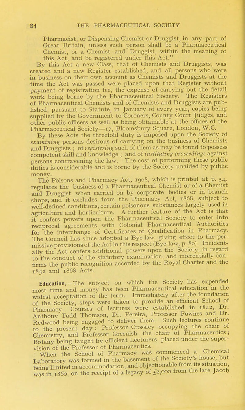 Pharmacist, or Dispensing Chemist or Druggist, in any part of Great Britain, unless such person shall be a Pharmaceutical Chemist, or a Chemist and Druggist, within the meaning of tliis Act, and be registered under this Act. By this Act a new Class, that of Chemists and Druggists, was created and a new Register established, and all persons who were in business on their own account as Chemists and Druggists at the time the Act was passed were placed upon that Register without payment of registration fee, the expense of carrying out the detail work being borne by the Pharmaceutical Society. The Registers of Pharmaceutical Chemists and of Chemists and Druggists are pub- lished, pursuant to Statute, in January of every year, copies being supphed by the Government to Coroners, County Court Judges, and other pubUc officers as well as being obtainable at the offices of the Pharmaceutical Society—17, Bloomsbury Square, London, W.C. By these Acts the threefold duty is imposed upon the Society of examining persons desirous of carrying on the business of Chemists and Druggists ; of registering such of them as may be found to possess competent skill and knowledge ; and of instituting proceedings against persons contravening the law. The cost of performing these public duties is considerable and is borne by the Society unaided by pubUc money. The Poisons and Pharmacy Act, 1908, which is printed at p. 54, regulates the business of a Pharmaceutical Chemist or of a Chemist and Druggist when carried on by corporate bodies or in branch shops, and it excludes from the Pharmacy Act, 1868, subject to well-defined conditions, certain poisonous substances largely used m agriculture and horticulture. A further feature of the Act is that it confers powers upon the Pharmaceutical Society to enter into reciprocal agreements with Colonial Pharmaceutical Authorities for the interchange of Certificates of Quahfication in Pharmacy. The Council has since adopted a Bye-law giving effect to the per- missive provisions of the Act in this respect (Bye-law, p. 80). Incident- ally the Act confers additional powers upon the Society, m regard to the conduct of the statutory examination, and inferentially con- firms the public recognition accorded by the Royal Charter and the 1852 and 1868 Acts. Education.—The subject on which the Society has expended most time and money has been Pharmaceutical education m the widest acceptation of the term. Immediately after the foundation of the Society, steps were taken to provide an efficient School of Pharmacy Courses of lectures were estabUshed in 1842, Dr. Anthony Todd Thomson, Dr. Pereira, Professor Fownes and Dr. Redwood being engaged to deliver them. Such lectures contmue to the present day : Professor Crossley occupymg the chair of Chemistry and Professor Greenish the chair of Pharmaceutics; Botany being taught by efficient Lecturers placed under the super- vision of the Professor of Pharmaceutics. ^, • , When the School of Pharmacy was commenced a Chemical Laboratory was formed in the basement of the Society's house but being Umited in accommodation, and objectionable from its situation w^s in i860 on the receipt of a legacy of ;^2,ooo from the late Jacob