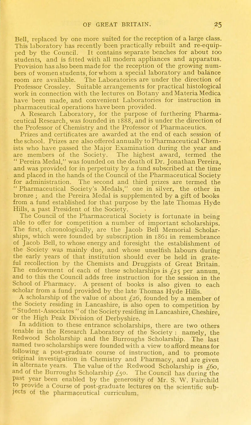 Bell, replaced by one more suited for the reception of a large class. This laboratory has recently been practic9.11y rebuilt and re-equip- ped by the Council. It contains separate benches for about 100 students, and is fitted with all modern appliances and apparatus. Provision has also been made for the reception of the growing num- bers of women students, for whom a special laboratory and balance room are available. The Laboratories are under the direction of Professor Crossley. Suitable arrangements for practical histological work in connection with the lectures on Botany and Materia Medica have been made, and convenient Laboratories for instruction in pharmaceutical operations have been provided. A Research Laboratory, for the purpose of furthering Pharma- ceutical Research, was founded in 1888, and is under the direction of the Professor of Chemistry and the Professor of Pharmaceutics. Prizes and certificates are awarded at the end of each session of the school. Prizes are also offered annually to Pharmaceutical Chem- ists who have passed the Major Examination during the year and are members of the Society. The highest award, termed the  Pereira Medal, was founded on the death of Dr. Jonathan Pereira, and was provided for in perpetuity by a fund subscribed at the time and placed in the hands of the Council of the Pharmaceutical Society for administration. The second and third prizes are termed the  Pharmaceutical Society's Medals, one in silver, the other in bronze ; and the Pereira Medal is supplemented by a gift of books from a fund estabhshed for that purpose by the late Thomas Hj^de Hills, a past President of the Society. The Council of the Pharmaceutical Society is fortunate in being able to offer for competition a number of important scholarships. The first, chronologically, are the Jacob Bell Memorial Scholar- ships, which were founded by subscription in 1861 in remembrance of Jacob Bell, to whose energy and foresight the establishment of the Society was mainly due, and whose unselfish labours during the early years of that institution should ever be held in grate- ful recollection by the Chemists and Druggists of Great Britain. The endowment of each of these scholarships is /a 5 per annum, and to this the Council adds free instruction for the session in the School of Pharmacy. A present of books is also given to each scholar from a fund provided by the late Thomas Hyde Hills. A scholarsliip of the value of about ^26, founded by a member of the Society residing in Lancashire, is also open to competition by  Student-Associates  of the Society residing in Lancashire, Chesliire^ or the High Peak Division of Derbyshire. In addition to these entrance scholarships, there are two others tenable in the Research Laboratory of the Society : namely, the Redwood Scholarship and the Burroughs Scholarship. The last named two scholarships were founded with a view to afford means for following a post-graduate course of instruction, and to promote original investigation in Chemistry and Pharmacy, and are given in alternate years. The value of the Redwood Scholarship is £60, and of the Burroughs Scholarship The Council has during the past year been enabled by the generosity of Mr. S. W. Fairchild to provide a Course of post-graduate lectures on the scientific sub- jects of the pharmaceutical curriculum.