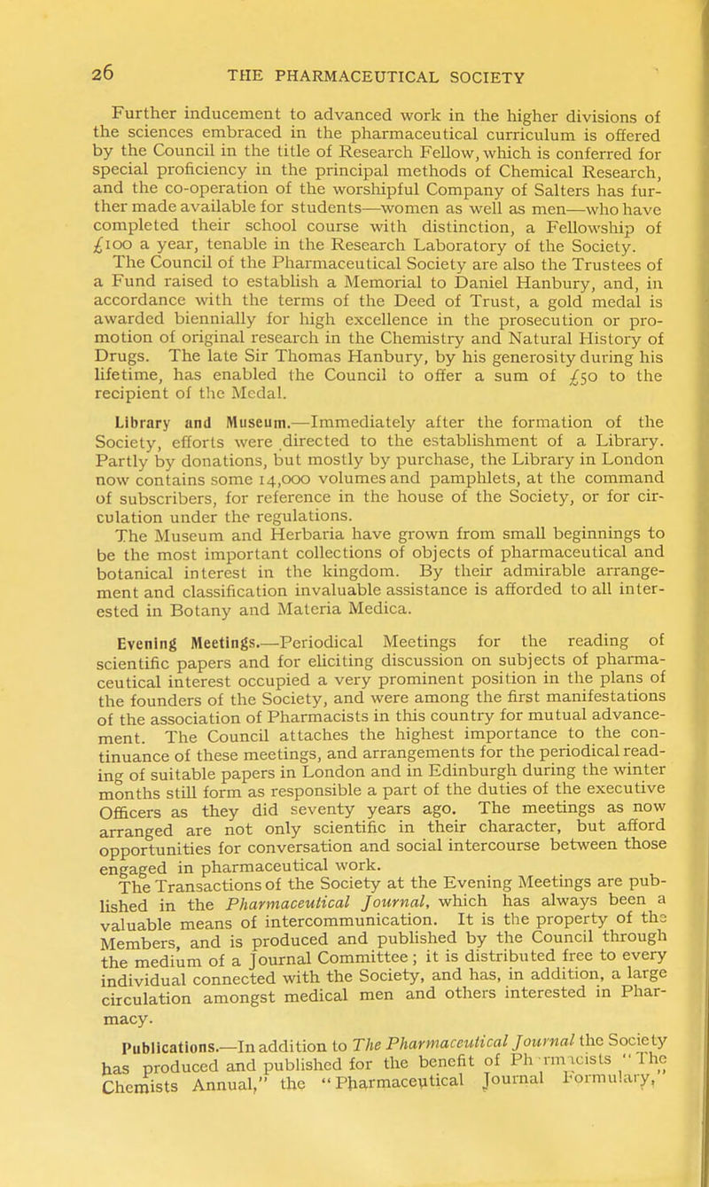 Further inducement to advanced work in the higher divisions of the sciences embraced in the pharmaceutical curriculum is offered by the Council in the title of Research Fellow, which is conferred for special proficiency in the principal methods of Chemical Research, and the co-operation of the worsliipful Company of Salters has fur- ther made available for students—women as well as men—who have completed their school course with distinction, a Fellowship of ;^ioo a year, tenable in the Research Laboratory of the Society. The Council of the Pharmaceutical Society are also the Trustees of a Fund raised to estabhsh a Memorial to Daniel Hanbury, and, in accordance with the terms of the Deed of Trust, a gold medal is awarded biennially for high excellence in the prosecution or pro- motion of original research in the Chemistiy and Natural History of Drugs. The late Sir Thomas Hanbury, by his generosity during his lifetime, has enabled the Council to offer a sum of £(,0 to the recipient of the Medal. Library and Museum.—Immediately after the formation of the Society, efforts were directed to the establishment of a Library. Partly by donations, but mostly by purchase, the Library in London now contains some 14,000 volumes and pamphlets, at the command of subscribers, for reference in the house of the Society, or for cir- culation under the regulations. The Museum and Herbaria have grown from smaU beginnings to be the most important collections of objects of pharmaceutical and botanical interest in the kingdom. By their admirable arrange- ment and classification invaluable assistance is afforded to all inter- ested in Botany and Materia Medica. Evening Meetings.—Periodical Meetings for the reading of scientific papers and for eliciting discussion on subjects of pharma- ceutical interest occupied a very prominent position in the plans of the founders of the Society, and were among the first manifestations of the association of Pharmacists in this country for mutual advance- ment. The Council attaches the highest importance to the con- tinuance of these meetings, and arrangements for the periodical read- ing of suitable papers in London and in Edinburgh during the winter months stUl form as responsible a part of the duties of the executive Ofi&cers as they did seventy years ago. The meetings as now arranged are not only scientific in their character, but afford opportunities for conversation and social intercourse between those engaged in pharmaceutical work. The Transactions of the Society at the Evening Meetings are pub- lished in the Pharmaceutical Journal, which has always been a valuable means of intercommunication. It is the property of the Members, and is produced and pubhshed by the Council through the medium of a Journal Committee; it is distributed free to every individual connected with the Society, and has, in addition, a large circulation amongst medical men and others interested in Phar- macy. Publications.—In addition to The Pharmaceutical Journal the Society has produced and published for the benefit of Ph rm vcists  Ihe Cheraists Annual, the Pharmaceutical Journal l-ormu'.ary,