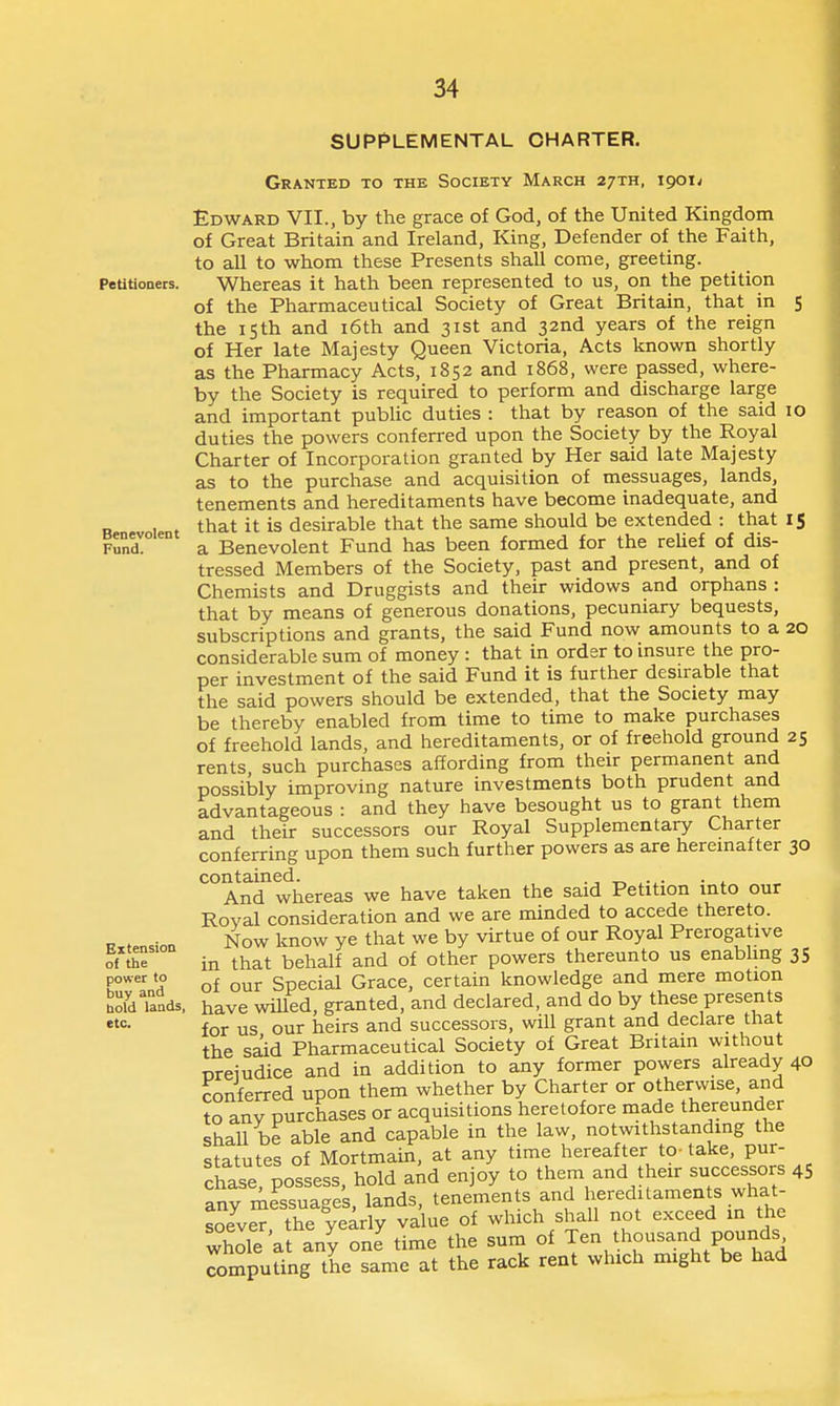 SUPPLEMENTAL CHARTER. Granted to the Society March 27TH, 1901^ Petitioaers. Benevolent Fund. Extension of the power to buy and bold lands, etc. Edward VII., by the grace of God, of the United Kingdom of Great Britain and Ireland, King, Defender of the Faith, to all to whom these Presents shall come, greeting. Whereas it hath been represented to us, on the petition of the Pharmaceutical Society of Great Britain, that in 5 the 15th and i6th and 31st and 32nd years of the reign of Her late Majesty Queen Victoria, Acts known shortly as the Pharmacy Acts, 1852 and 1868, were passed, where- by the Society is required to perform and discharge large and important pubUc duties : that by reason of the said 10 duties the powers conferred upon the Society by the Royal Charter of Incorporation granted by Her said late Majesty as to the purchase and acquisition of messuages, lands, tenements and hereditaments have become inadequate, and that it is desirable that the same should be extended : that 15 a Benevolent Fund has been formed for the reUef of dis- tressed Members of the Society, past and present, and of Chemists and Druggists and their widows and orphans : that by means of generous donations, pecuniary bequests, subscriptions and grants, the said Fund now amounts to a 20 considerable sum of money : that in order to insure the pro- per investment of the said Fund it is further desirable that the said powers should be extended, that the Society may be thereby enabled from time to time to make purchases of freehold lands, and hereditaments, or of freehold ground 25 rents, such purchases affording from their permanent and possibly improving nature investments both prudent and advantageous : and they have besought us to grant them and their successors our Royal Supplementary Charter conferring upon them such further powers as are heremafter 30 contained. ., • . And whereas we have taken the said Petition into our Royal consideration and we are minded to accede thereto. Now know ye that we by virtue of our Royal Prerogative in that behalf and of other powers thereunto us enabhng 35 of our Special Grace, certain knowledge and mere motion have willed, granted, and declared, and do by these presents for us our heirs and successors, will grant and declare that the said Pharmaceutical Society of Great Britain without nreiudice and in addition to any former powers already 40 conferred upon them whether by Charter or otherwise, and to any purchases or acquisitions heretofore made thereunder shall be able and capable in the law, notwithstanding the statutes of Mortmain, at any time hereafter to-take, pur- chase possess, hold and enjoy to them and their successors 45 any messuages, lands, tenements and hereditaments what- soever the yearly value of which shall not exceed m the whole a any one time the sum of Ten thousand pounds computing the same at the rack rent which might be had