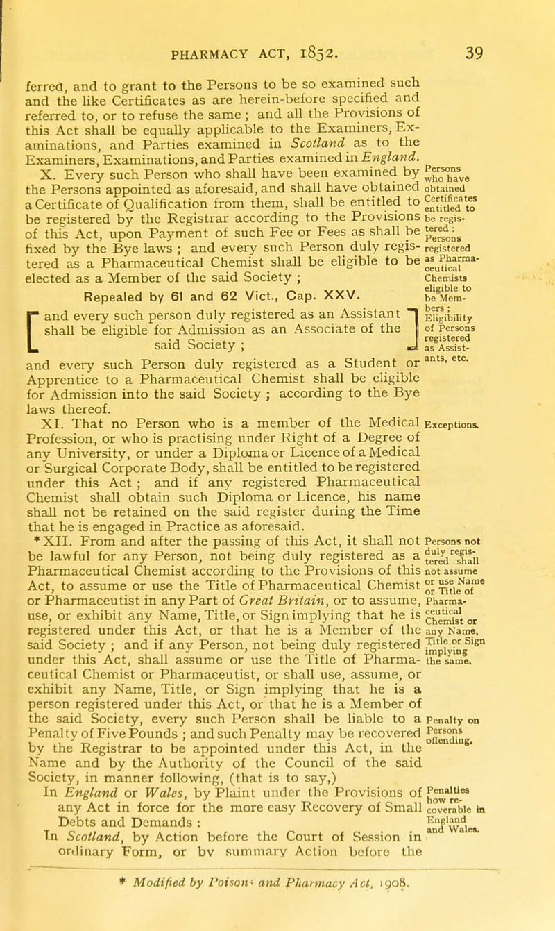 ferred, and to grant to the Persons to be so examined such and the Uke Certificates as are herein-before specified and referred to, or to refuse the same ; and all the Provisions of this Act shall be equally applicable to the Examiners, Ex- aminations, and Parties examined in Scotland as to the Examiners, Examinations, and Parties examined in England. X. Every such Person who shall have been examined by ^^^^^^^ the Persons appointed as aforesaid, and shall have obtained obtained a Certificate of Qualification from them, shall be entitled to ^^[fjf^'^^'t^* be registered by the Registrar according to the Provisions be regis- of this Act, upon Payment of such Fee or Fees as shall be tfred^^ fixed by the Bye law^s ; and every such Person duly regis- registered tered as a Pharmaceutical Chemist shall be eligible to be fj^^^^{^^' elected as a Member of the said Society ; Chemists disable to Repealed by 61 and 62 Vict., Cap. XXV. be Mera- [and every such person duly registered as an Assistant | E^i^^iijiiity shall be eUsible for Admission as an Associate of the | of persons ■ ■ . \ registered said Society ; J, as Assist- and every such Person duly registered as a Student or Apprentice to a Pharmaceutical Chemist shall be eligible for Admission into the said Society ; according to the Bye laws thereof. XI. That no Person who is a member of the Medical ExcepUons. Profession, or who is practising under Right of a Degree of any University, or under a Diploma or Licence of a Medical or Surgical Corporate Body, shall be entitled to be registered under this Act ; and if any registered Pharmaceutical Chemist shall olatain such Diploma or Licence, his name shall not be retained on the said register during the Time that he is engaged in Practice as aforesaid. *XII. From and after the passing of this Act, it shall not Persons not be lawful for any Person, not being duly registered as a t^/e^d'^s^aU Pharmaceutical Chemist according to the Provisions of this not assume Act, to assume or use the Title of Pharmaceutical Chemist °J xitie'ciT' or Pharmaceutist in any Part of Great Britain, or to assume, Pharma- use, or exhibit any Name, Title, or Sign implying that he is chemist or registered under this Act, or that he is a Member of the any Name, said Society ; and if any Person, not being duly registered J^^°^^^^^ under this Act, shall assume or use the Title of Pharma- the same, ceutical Chemist or Pharmaceutist, or shall use, assume, or exhibit any Name, Title, or Sign implying that he is a person registered under this Act, or that he is a Member of the said Society, every such Person shall be liable to a penalty on Penalty of Five Pounds ; and such Penalty may be recovered ^^g^'^Qg by the Registrar to be appointed under this Act, in the Name and by the Authority of the Council of the said Society, in manner following, (that is to say,) In England or Wales, by Plaint under the Provisions of ^^^1^** any Act in force for the more easy Recovery of Small covcrable in Debts and Demands : and'wie* In Scotland, by Action before the Court of Session in ordinary Form, or by summary Action before the ♦ Modified by Poison> and Pharmacy Act, 1908.