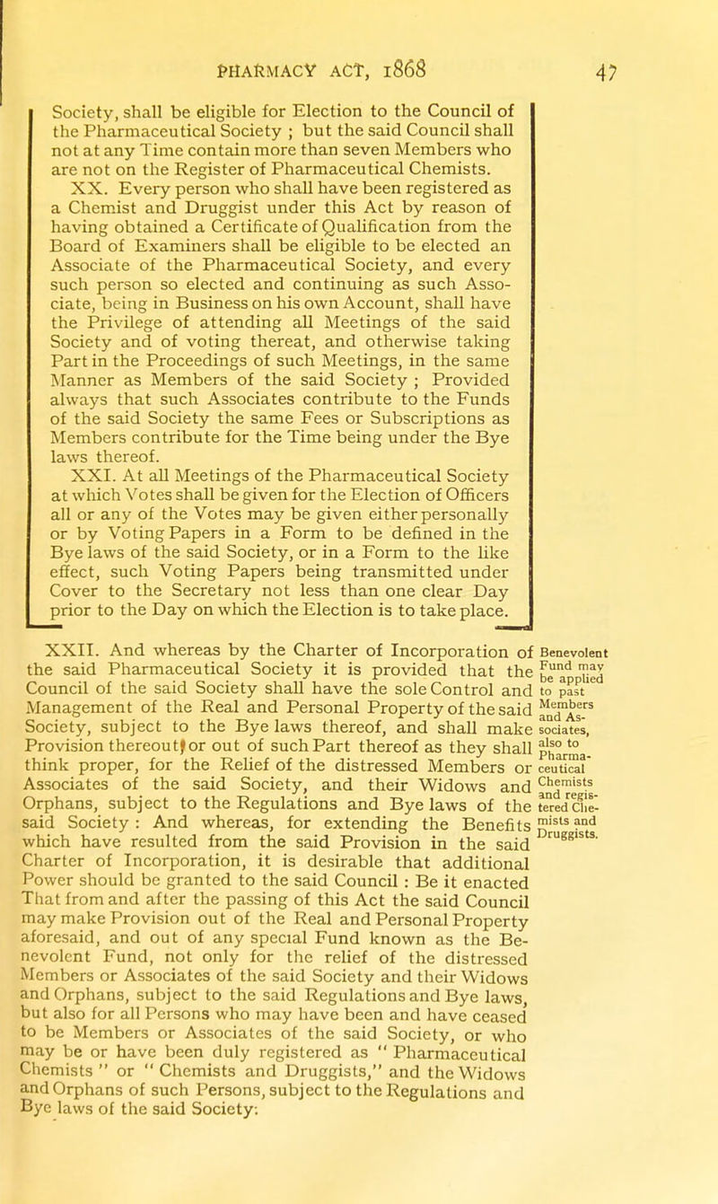 Society, shall be eligible for Election to the Council of the Pharmaceutical Society ; but the said Council shall not at any Time contain more than seven Members who are not on the Register of Pharmaceutical Chemists. XX. Every person who shall have been registered as a Chemist and Druggist under this Act by reason of having obtained a Certificate of Qualification from the Board of Examiners shall be eligible to be elected an Associate of the Pharmaceutical Society, and every such person so elected and continuing as such Asso- ciate, being in Business on his own Account, shall have the Privilege of attending all Meetings of the said Society and of voting thereat, and otherwise taking Part in the Proceedings of such Meetings, in the same Manner as Members of the said Society ; Provided always that such Associates contribute to the Funds of the said Society the same Fees or Subscriptions as Members contribute for the Time being under the Bye laws thereof. XXI. At all Meetings of the Pharmaceutical Society at which Votes shall be given for the Election of Officers all or any of the Votes may be given either personally or by Voting Papers in a Form to be defined in the Bye laws of the said Society, or in a Form to the like effect, such Voting Papers being transmitted under Cover to the Secretary not less than one clear Day prior to the Day on which the Election is to take place. XXII. And whereas by the Charter of Incorporation of the said Pharmaceutical Society it is provided that the Council of the said Society shall have the sole Control and Management of the Real and Personal Property of the said Society, subject to the Bye laws thereof, and shall make Provision thereoutf or out of such Part thereof as they shall think proper, for the Relief of the distressed Members or Associates of the said Society, and their Widows and Orphans, subject to the Regulations and Bye laws of the said Society : And whereas, for extending the Benefits which have resulted from the said Provision in the said Charter of Incorporation, it is desirable that additional Power should be granted to the said Council : Be it enacted That from and after the passing of this Act the said Council may make Provision out of the Real and Personal Property aforesaid, and out of any special Fund known as the Be- nevolent Fund, not only for the reUef of the distressed Members or Associates of the said Society and their Widows and Orphans, subject to the said Regulations and Bye laws, but also for all Persons who may have been and have ceased to be Members or Associates of the said Society, or who may be or have been duly registered as  Pharmaceutical Chemists  or  Chemists and Druggists, and the Widows and Orphans of such Persons, subject to the Regulations and Bye laws of the said Society. Benevolent Fund may be applied to past Members and As- sociates, also to Pharma- ceutical Chemists and regis- tered Che- mists and Druggists.