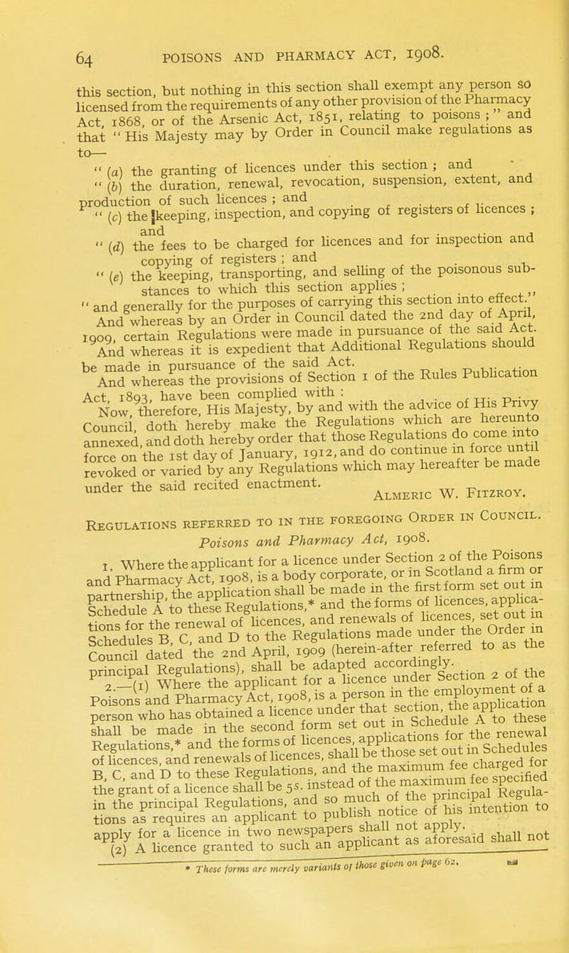 this section, but nothing in this section shall exempt any person SO licensed from the requirements of any other provision of the Pharmacy Act 1868 or of the Arsenic Act, 1851, relating to poisons ; and that  Hi's Majesty may by Order in Council make regulations as to—  (a) the granting of hcences under this section ; and -  (6) the duration, renewal, revocation, suspension, extent, and production of such licences ; and ^ • . f r„^«^^o  (c) thejkeeping, inspection, and copymg of registers of hcences ;  (d) the lees to be charged for hcences and for inspection and copying of registers ; and , , • i,  (e) the keeping, transporting, and selhng of the poisonous sub- stances to which this section applies ; rr .„  and generally for the purposes of carrying this section mto effect And whereal by an Order in Council dated the 2nd day of April igog, certain Regulations were made in pursuance of the said Act. And whereas it is expedient that Additional Regulations should he made in pursuance of the said Act. ^ And whereL the provisions of Section i of the Rules Pubhcation Act i8q^, have been complied with : . ^ . Now therefore. His Majesty, by and with the advice of His Pnvy Comdi doth hereby make the Regulations which are hereunto annexed and doth hereby order that those Regulations do come into Lrce on the ist day of January, igi^.and do continue in force until revoked or varied by any Regulations which may hereafter be made under the said recited enactment. ^^^^^^^ ^ ^^^^^^^^ Regulations referred to in the foregoing Order in Council. Poisons and Pharmacy Act, 1908. T Where the apphcant for a hcence under Section 2 of the Poisons j Tvu tn+ THoS is a bodv corporate, or in Scotland a firm or T^l:Sv lt%V^^S:si:^^^^ in'the firstform set out m partnersmp, xiie pp ^ the forms of licences, applica- ttnfft tt ?e?ewal o? renewals of hcences set out m cT iX. R C and D to the Regulations made under the Order in cfu^cfda^k'^'thf^^d April, xgo^ (herein-after referred to as the |llJSo^^n?tJ^ g C^d D^toSTsri^^gu ^to maximum fee charged for ^i^,r^oil\^ shSbe 5S. instead of the ma-mm^^^^^^^^ in the principal Regulations, and so much ^J.^^^^^P^^'^'.P^.^eiSfon to tions as requires an applicant to publish notice of his intention apply for a hcence in two newspapers shall not apply. ^ (2) A hcence granted to such anapphcant as aforesaid shall not . These forms arc merely variants oflh^se given on page 62, ^