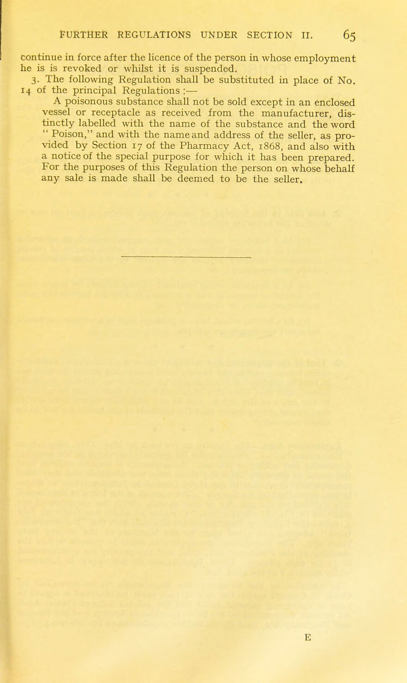 continue in force after the licence of the person in whose employment he is is revoked or whilst it is suspended. 3. The following Regulation shall be substituted in place of No. 14 of the principal Regulations :— A poisonous substance shall not be sold except in an enclosed vessel or receptacle as received from the manufacturer, dis- tinctly labelled with the name of the substance and the word  Poison, and with the name and address of the seller, as pro- vided by Section 17 of the Pharmacy Act, 1868, and also with a notice of the special purpose for which it has been prepared. For the purposes of this Regulation the person on whose behalf any sale is made shall be deemed to be the seller. E