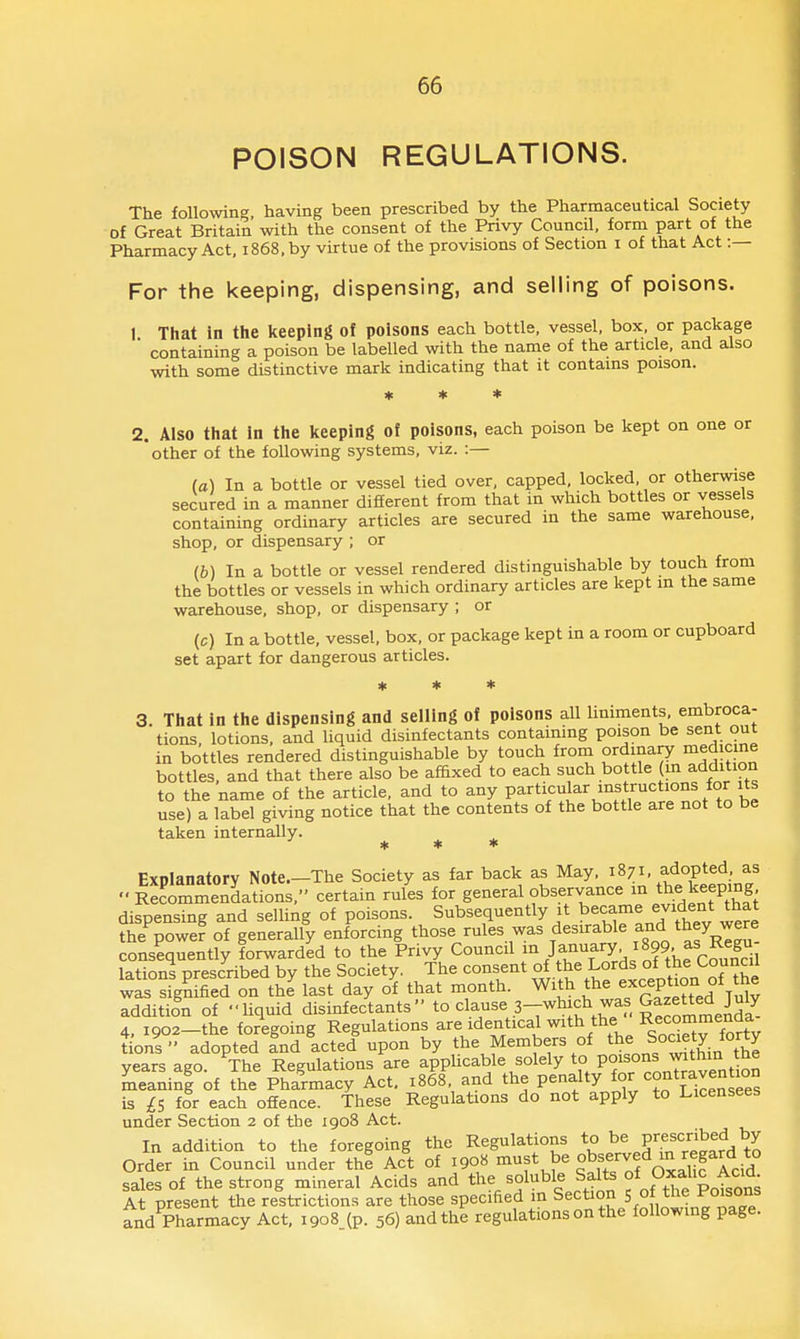 POISON REGULATIONS. The followin°- having been prescribed by the Pharmaceutical Society of Great Britain with the consent of the Privy Council, form part of the Pharmacy Act, 1868, by virtue of the provisions of Section i of that Act :— For the keeping, dispensing, and selling of poisons. 1 That in the keeping of poisons each bottle, vessel, box, or package ■ containing a poison be labelled with the name of the article, and also with some distinctive mark indicating that it contains poison. * * * 2. Also that In the keeping of poisons, each poison be kept on one or other of the following systems, viz. :— (a) In a bottle or vessel tied over, capped, locked, or otherwise secured in a manner different from that in which bottles or vessels containing ordinary articles are secured in the same warehouse, shop, or dispensary ; or (b) In a bottle or vessel rendered distinguishable by touch from the bottles or vessels in which ordinary articles are kept in the same warehouse, shop, or dispensary ; or (c) In a bottle, vessel, box, or package kept in a room or cupboard set apart for dangerous articles. * * * 3. That in the dispensing and selling of poisons all liniments, embroca- tions, lotions, and liquid disinfectants containing poison be sent out in bottles rendered distinguishable by touch from ordinary medicine bottles, and that there also be affixed to each such bottle {m addition to the name of the article, and to any P^rticul^ar instructions for its use) a label giving notice that the contents of the bottle are not to be taken internally. * * * Explanatory Note.-The Society as far back as May, ^871, adopted, as Recommendations, certain rules for general observance m the keeping dispensing and selling of poisons. Subsequently it jf^^J^^ ^^^.^ the power of generally enforcing those rules was desirable f ^hey were consequently forwarded to the Privy Council Jf^'^^f'T^J^f/, ff-fS lations prescribed by the Society. The consent of the Lords of the Council was sfgniled on the last day of that month. With the ^--^P^^J^Z^^'^l addition of liquid disinfectants to clause 3-which was gazet^^^^ 4, 1902-the fo/egoing Regulations are identical with the Recommenda tons adopted and acted upon by the Members of the Soaety forty years ago. The Regulations are appUcable solely to P°^s°nsj^tlim the meanini of the Pharmacy Act. 1868, and the penalty is £S for each offeace. These Regulations do not apply to Licensees under Section 2 of the 1908 Act. In addition to the foregoing the Regulations to be P^f^'I'Jbed^y Order in Council under thi Act of 190H ^f* ^« °^f,,'^f 'i^f ^^^^^ sales of the strong mineral Acids and the soluble Salts f ^ f At present the restrictions are those specified m Section 5 0 the Poisons and Pharmacy Act, 1908 (p. 56) and the regulations on the following page.