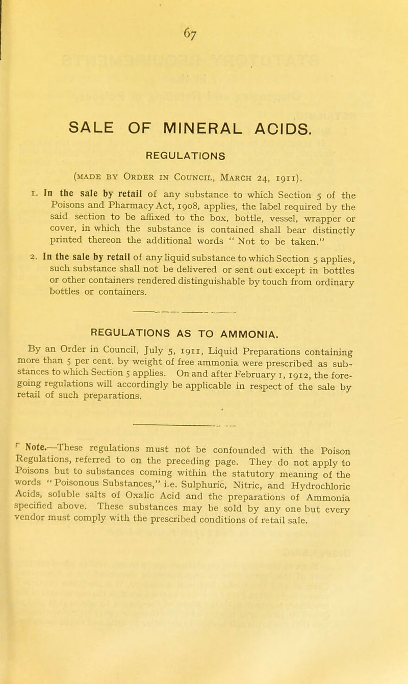 6; SALE OF MINERAL ACIDS. REGULATIONS (made by Order in Council, March 24, igii). 1. In the sale by retail of any substance to wliich Section 5 of the Poisons and Pharmacy Act, 1908, appUes, the label required by the said section to be affixed to the box, bottle, vessel, wrapper or cover, in wliich the substance is contained shall bear distinctly printed thereon the additional words  Not to be taken. 2. In the sale by retail of any Hquid substance to which Section 5 applies, such substance shall not be delivered or sent out except in bottles or other containers rendered distinguishable by touch from ordinary bottles or containers. REGULATIONS AS TO AMMONIA. By an Order in Council, July 5, 1911, Liquid Preparations containing more than 5 per cent, by weight of free ammonia were prescribed as sub- stances to which Section 5 apphes. On and after February i, 1912, the fore- going regulations will accordingly be applicable in respect of the sale by retail of such preparations. r Note.—These regulations must not be confounded with the Poison Regulations, referred to on the preceding page. They do not apply to Poisons but to substances coming within the statutory meanmg of the words Poisonous Substances, i.e. Sulphuric, Nitric, and Hydrochloric Acids, soluble salts of Oxalic Acid and the preparations of Ammonia specified above. These substances may be sold by any one but every vendor must comply with the prescribed conditions of retail sale.