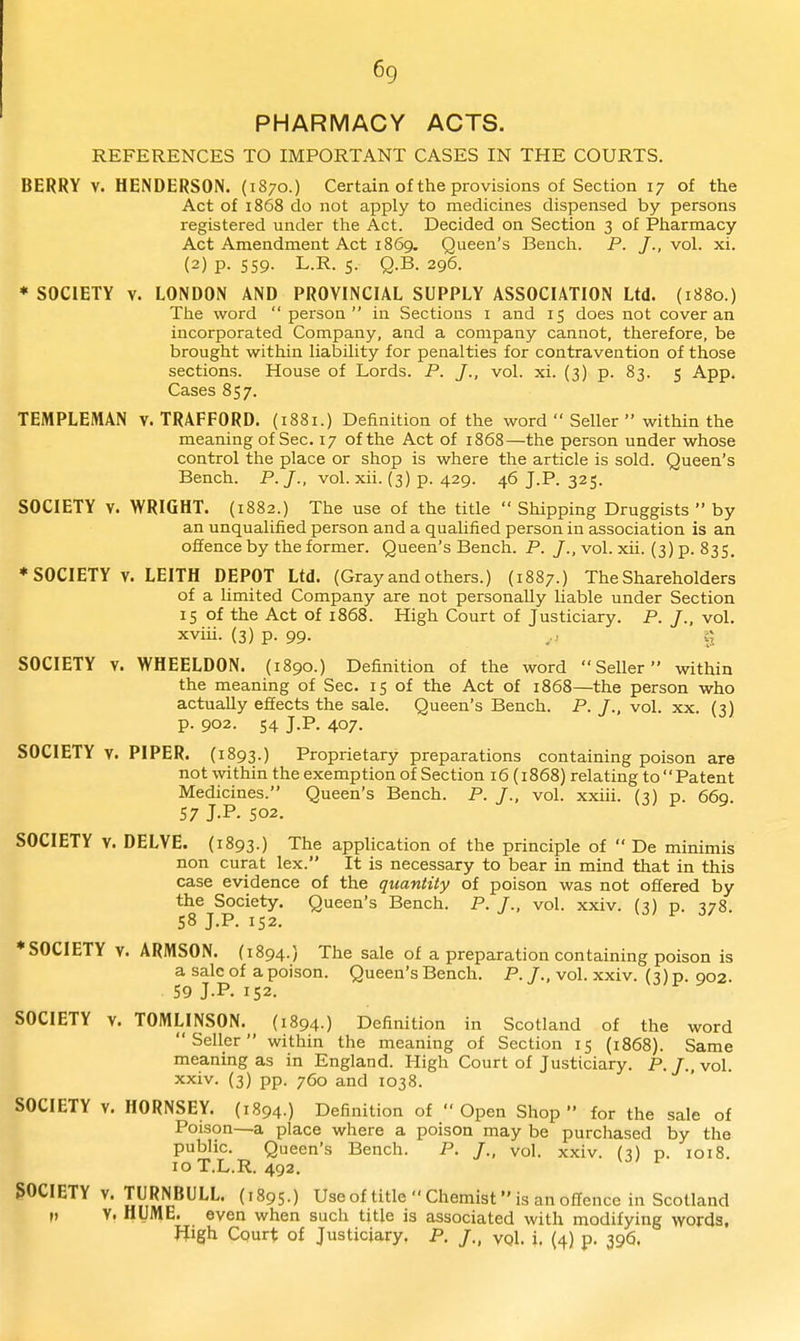 PHARMACY ACTS. REFERENCES TO IMPORTANT CASES IN THE COURTS. BERRY V. HENDERSON. {1870.) Certain of the provisions of Section 17 of the Act of 1868 do not apply to medicines dispensed by persons registered under the Act. Decided on Section 3 of Pharmacy Act Amendment Act 1869. Queen's Bench. P. J., vol. xi. (2) p. S59- L.R. 5- Q-B. 296. * SOCIETY V. LONDON AND PROVINCIAL SUPPLY ASSOCIATION Ltd. (1880.) The word person in Sections i and 15 does not cover an incorporated Company, and a company cannot, therefore, be brought within liability for penalties for contravention of those sections. House of Lords. P. J., vol. xi. (3) p. 83. 5 App. Cases 857. TEMPLEMAN v. TRAFFORD. (1881.) Definition of the word  Seller within the meaning of Sec. 17 of the Act of 1868—the person under whose control the place or shop is where the article is sold. Queen's Bench. P. /., vol. xii. (3) p. 429. 46 J.P. 325. SOCIETY V. WRIGHT. (1882.) The use of the title  Shipping Druggists  by an unqualified person and a qualified person in association is an offence by the former. Queen's Bench. P. J., vol. xii. (3) p. 835. ♦ SOCIETY V. LEITH DEPOT Ltd. (Gray and others.) (1887.) The Shareholders of a limited Company are not personally liable under Section 15 of the Act of 1868. High Court of Justiciary. P. J., vol. xviii. (3) p. 99. r, SOCIETY V. WHEELDON, (1890.) Definition of the word Seller within the meaning of Sec. 15 of the Act of 1868—the person who actually effects the sale. Queen's Bench. P. J., vol. xx. (3) p. 902. 54 J.P. 407. SOCIETY V. PIPER. (1893.) Proprietary preparations containing poison are not within the exemption of Section 16 (1868) relating to Patent Medicines. Queen's Bench. P. J., vol. xxiii. (3) p. 669. 57 J.P. 502. SOCIETY V. DELVE. (1893.) The application of the principle of  De minimis non curat lex. It is necessary to bear in mind that in this case evidence of the quantity of poison was not offered by the^S^ciety. Queen's Bench. P. /., vol. xxiv. (3) p. 378. ♦SOCIETY V. ARMSON. (1894.) The sale of a preparation containing poison is a sale of a poison. Queen's Bench. P. /., vol. xxiv. (3) p. 902. 59 J.P. 152. SOCIETY V. TOMLINSON. (1894.) Definition in Scotland of the word Seller within the meaning of Section 15 {1868). Same meaning as in England. High Court of Justiciary. P./..vol. xxiv. (3) pp. 760 and 1038. SOCIETY V. HORNSEY. (1894.) Definition of  Open Shop  for the sale of Poison—a place where a poison may be purchased by the public. Queen's Bench. P. /., vol. xxiv. (3) p. 1018. 10 T.L.R. 492. SOCIETY V. TURNBULL. {1895.) Use of title  Chemist is an offence in Scotland M Y. HUME, even when such title is associated with modifying words, Jiigh Court of Justiciary. P. /., vol. i. (4) p. 396.