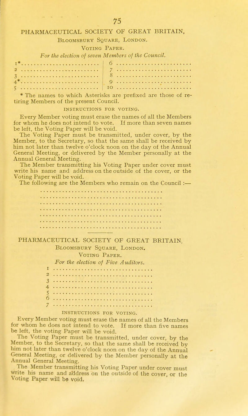 I, 2 . 3 • 4*. 75 PHARMACEUTICAL SOCIETY OF GREAT BRITAIN, Bloomsbury Square, London. Voting Paper. For the election of seven Members of the Council. 6 9 lO S * The names to which Asterisks are prefixed are those of re- tiring Members of the present Council. INSTRUCTIONS FOR VOTING. Every Member voting must erase the names of all the Members for whom he does not intend to vote. If more than seven names be left, the Voting Paper will be void. The Voting Paper must be transmitted, under cover, by the Member, to the Secretary, so that the same shall be received by him not later than twelve o'clock noon on the day of the Annual General Meeting, or delivered by the Member personally at the Annual General Meeting. The Member transmitting his Voting Paper under cover must write his name and address on the outside of the cover, or the Voting Paper will be void. The following are the Members who remain on the Council :— PHARMACEUTICAL SOCIETY OF GREAT BRITAIN, Bloomsbury Square, London* Voting Paper. For the election of Five Auditors. 1 2 3 4 5 6 7 instructions for voting. Every Member voting must erase the names of all the Members for whom he does not intend to vote. If more than five names be left, the voting Paper will be void. The Voting Paper must be transmitted, under cover, by the Member, to the Secretary, so that the same shall be received by him not later than twelve o'clock noon on the day of the Annual General Meeting, or delivered by the Member personally at the Annual General Meeting. The Member transmitting his Voting Paper under cover must write his name and a'ddress on the outside of the cover, or the Voting Paper will be void.