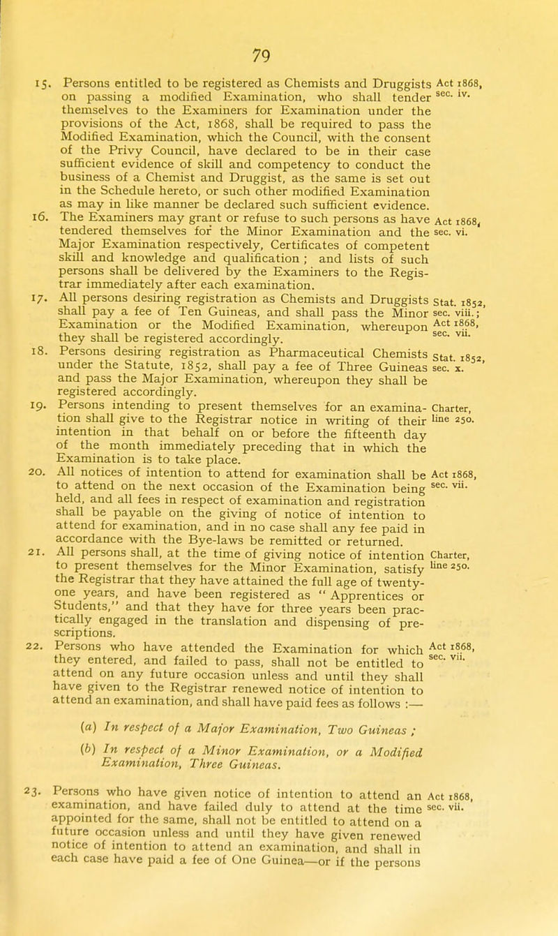 15. Persons entitled to be registered as Chemists and Druggists Act 1868, on passing a modified Examination, who shall tender themselves to the Examiners for Examination under the provisions of the Act, 1868, shall be required to pass the Modifi.ed Examination, which the Council, with the consent of the Privy Council, have declared to be in their case sufficient evidence of skill and competency to conduct the business of a Chemist and Druggist, as the same is set out in the Schedule hereto, or such other modified Examination as may in like manner be declared such sufficient evidence. 16. The Examiners may grant or refuse to such persons as have Act i868< tendered themselves for the Minor Examination and the sec. vi. Major Examination respectively. Certificates of competent skill and knowledge and qualification ; and lists of such persons shall be delivered by the Examiners to the Regis- trar immediately after each examination. 17. All persons desiring registration as Chemists and Druggists stat. 1852, shall pay a fee of Ten Guineas, and shall pass the Minor sec. viii.;' Examination or the Modified Examination, whereupon they shall be registered accordingly. 18. Persons desiring registration as Pharmaceutical Chemists gtat iSsz under the Statute, 1852, shall pay a fee of Three Guineas sec. x. ' and pass the Major Examination, whereupon they shall be registered accordingly. 19. Persons intending to present themselves for an examina- Charter, tion shall give to the Registrar notice in writing of their ^'^^ 250. intention in that behalf on or before the fifteenth day of the month immediately preceding that in which the Examination is to take place. 20. All notices of intention to attend for examination shall be Act 1868, to attend on the next occasion of the Examination being held, and all fees in respect of examination and registration shall be payable on the giving of notice of intention to attend for examination, and in no case shall any fee paid in accordance with the Bye-laws be remitted or returned. 1. All persons shall, at the time of giving notice of intention Charter, to present themselves for the Minor Examination, satisfy *5o. the Registrar that they have attained the full age of twenty- one years, and have been registered as  Apprentices or Students, and that they have for three years been prac- tically engaged in the translation and dispensing of pre- scriptions. 2. Persons who have attended the Examination for which ^^^^ they entered, and failed to pass, shall not be entitled to attend on any future occasion unless and until they shall have given to the Registrar renewed notice of intention to attend an examination, and shall have paid fees as follows :— (a) In respect of a Major Examination, Two Guineas ; {b) In respect of a Minor Examination, or a Modified Examination, Three Guineas. !. Persons who have given notice of intention to attend an Act 1868, examination, and have failed duly to attend at the time ^^c. vU. ' appointed for the same, shall not be entitled to attend on a future occasion unless and until they have given renewed notice of intention to attend an examination, and shall in each case have paid a fee of One Guinea—or if the persons