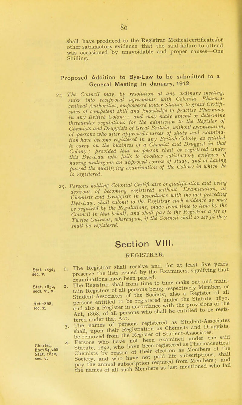 shall have produced to the Registrar Medical certificates'of other satisfactory evidence that the said failure to attend was occasioned by unavoidable and proper causes—One Shilling. Proposed Addition to Bye-Law to be submitted to a General Meeting in January, 1912. 24. The Council may, by resolution at any ordinary meeting, enter into reciprocal agreements with Colonial Pharma- ceutical Authorities, empowered under Statute, to grant Certifi- cates of competent skill and knowledge to practise Pharmacy in any British Colony ; and may make amend or determine thereunder regulations for the admission to the Register of Chemists and Druggists of Great Britain, without examination, of persons who after approved courses of study and examina- tion have become registered in any British Colony, as entitled to carry on the business of a Chemist and Druggist m that Colony : provided that no person shall be registered under this Bye-Law who fails to produce satisfactory evidence of having undergone an approved course of study, and of having passed the qualifying examination of the Colony m which he is registered. Z'i Persons holding Colonial Certificates of qualification and being desirous of becoming registered without Examination as Chemists and Druggists in accordance with the last preceding Bye-Law, shall submit to the Registrar suck evidence as may be required by the Regulations, made from time to time by the Council in that behalf, and shall pay to the Registrar a jee of Twelve Guineas, whereupon, if the Council shall so see fit they shall be registered. Stat. 1832, sec. V. Stat. 1852, Section VIII. REGISTRAR. The Registrar shaU receive and, for at least five years ■ preserve the lists issued by the Examiners, signifying that ^TrcS:^^^^^^^^^ time make out and main- sees, v.. • S ReffstS ?all persons being respectively Members or Student^Associates of the Society. ^Iso a Register of al Act, 1868. of all persons who shall be entitled to De reg tered under that Act. c;f,,Hpnt-Associates 3. The names of persons reg.^^^ StemTed ^om tKSster of Student-Associates Stat. 1852, Chemists by reason ^^^^^ ^^^f^'\°f^e subscriptions, shall sec. V. Society, and who have not paia -^^ J'' ^ f . ^nd pay the annual subscription requured from Member^^ a the names of all such Members as last mentionea wno la