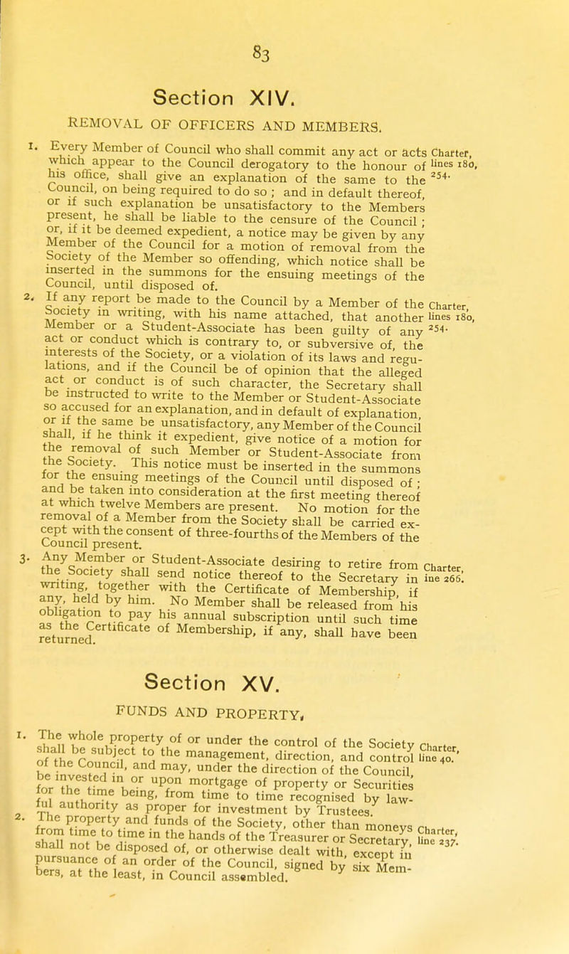 Section XIV. REMOVAL OF OFFICERS AND MEMBERS. . Eveiy Member of CouncU who shall commit any act or acts Chatter, which appear to the CouncU derogatory to the honour of °es i8o, his office, shall give an explanation of the same to the Council, on being required to do so ; and in default thereof or If such explanation be unsatisfactory to the Members present, he shaU be liable to the censure of the Council • or, if It be deemed expedient, a notice may be given by any Member of the Council for a motion of removal from the bociety of the Member so offending, which notice shall be inserted in the summons for the ensuing meetings of the Council, until disposed of. If any report be made to the CouncU by a Member of the Charter bociety in writing, -with his name attached, that another lines i8o, Member or a Student-Associate has been guUty of any ==54- act or conduct which is contrary to, or subversive of the interests of the Society, or a violation of its laws and regu- lations, and if the CouncU be of opinion that the alleged act or conduct is of such character, the Secretary shall be instructed to write to the Member or Student-Associate so accused for an explanation, and in default of explanation n fu^?^- .^°^ati^factory, any Member of the CouncU shall. If he think it expedient, give notice of a motion for the removal of such Member or Student-Associate from the Society. This notice must be inserted in the summons for the ensuing meetings of the CouncU untU disposed of • and be taken into consideration at the first meeting thereof at which twelve Members are present. No motion for the removal of a Member from the Society shall be carried ex- cept with the consent of three-fourths of the Members of the Council present. t'l7w°J^'^°n^*'''^.'^*-^''°^t^ to retire from charter ^e Society shaU send notice thereof to the Secretary in iue Vel: 1?',^ K^^'u-^'' '^ Certificate of Membership, if nhl^;. t 7 ^^^'^^^ ^^^11 b« released from his as thV r^rt?fi.P^^ f subscription untU such time returned Membership, if any, shall have been Section XV. FUNDS AND PROPERTY, The whole property of or under the control of the Society ru. . S'the CoiSr' '''' management, direction and control Uu'e^'o' of he CouncU, and may, under the direction of the CouncU £ the fl'h°'' °^ P^°P^^ty °' Securities fn[ I V . ^'^ ^^ to time recognised by law- ful authority as proper for investment by Trustees The property and funds of the Society, other than moneys rn , haU no't'be di^' ^° the hands of the treasurer or Secretary Shall not be disposed of, or otherwise dealt with, excent h pursuance o an order of the CouncU, signed by sLx Mem bers, at the least, in Council asssmbled. ^