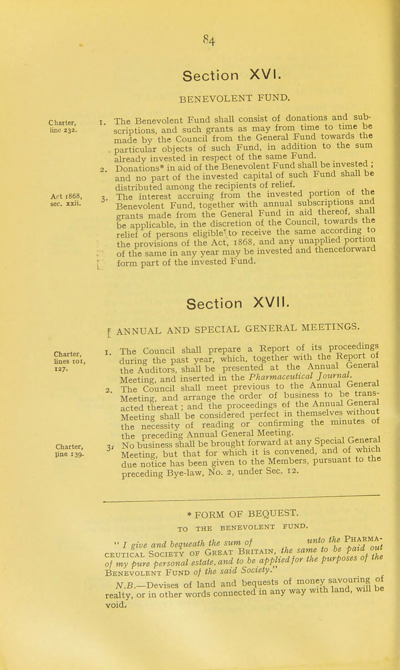 Section XVI. BENEVOLENT FUND. Charter I. The Benevolent Fund shaU consist of donations and sub- imo232'. scriptions, and such grants as may from tune to time be made by the Council from the General Fund towards the particular objects of such Fund, in addition to the sum already invested in respect of the same Fund. 2 Donations* in aid of the Benevolent Fund shall be invested ; and no part of the invested capital of such Fund shall be distributed among the recipients of relief. Art 1868. , The interest accruing from the invested portion ot tne sec. xxii. Benevolent Fund, together with annual subscriptions and grants made from the General Fund in aid thereof shall be applicable, in the discretion of the Council, towards the relief of persons eUgible' to receive the same according to the provisions of the Act, 1868, and any unapphed portion : of the same in any year may be invested and thenceforward [ form part of the invested Fund. Section XVII. Charter, lines loi, 127. Charter, line 139. 2. [ ANNUAL AND SPECIAL GENERAL MEETINGS. I The Council shall prepare a Report of its proceedings during the past year, which, together with the Report of the Auditors, shall be presented at the Annual General Meeting, and inserted in the Pharmaceutical Journal. The Council shall meet previous to the Annual General Meeting, and arrange the order of business to be trans- acted thereat ; and the proceedings of the Annual General Meeting shall be considered perfect in theniselves without the necessity of reading or confirming the minutes ot the preceding Annual General Meeting. ^^r.^^u^ No business shall be brought forward at any Special General Meeting, but that for which it is convened, and of whicn due notice has been given to the Members, pursuant to the preceding Bye-law, No. 2, under Sec. 12. 3' * FORM OF BEQUEST. TO THE BENEVOLENT FUND.  / give and bequeath the sum of unto the Pharma- CEUTiCAL Society of Great Britain, the same to be paid out Tr^ypurepel^onal estate,and to be applied for the purposes of the Benevolent Fund of the said Society. N.B.-Devises of land and bequests of ino^«y f7°'^°f, °l realty, or in other words connected m any way with land, will be