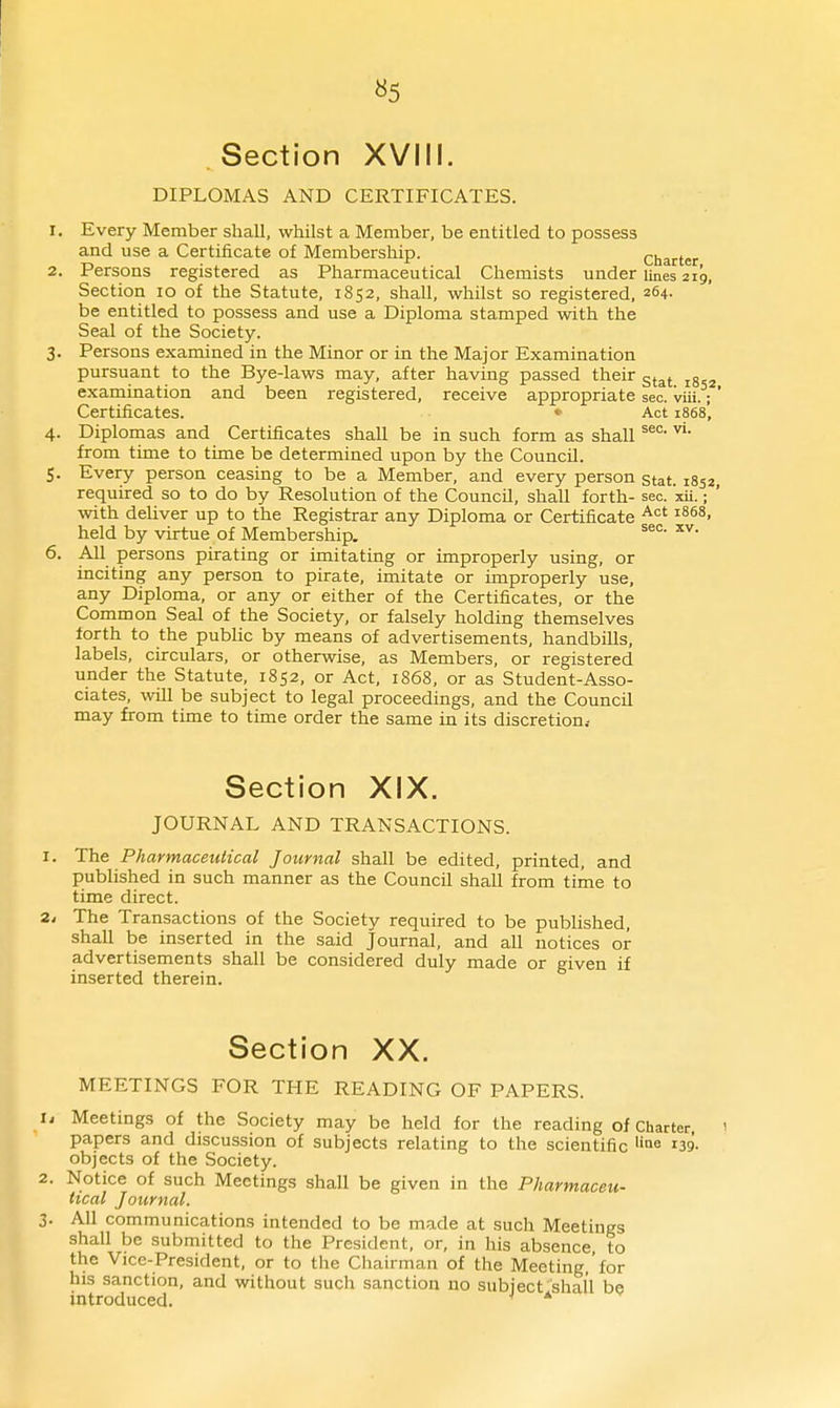 «5 Section XVIII. DIPLOMAS AND CERTIFICATES. 1. Every Member shall, whilst a Membei', be entitled to possess and use a Certificate of Membership. Charter 2. Persons registered as Pharmaceutical Chemists under Unes 219, Section 10 of the Statute, 1852, shall, whilst so registered, 264. be entitled to possess and use a Diploma stamped with the Seal of the Society. 3. Persons examined in the Minor or in the Major Examination pursuant to the Bye-laws may, after having passed their gtat 1852 examination and been registered, receive appropriate sec. viii.; Certificates. «• Act 1868, 4. Diplomas and Certificates shall be in such form as shall from time to time be determined upon by the Council. 5. Every person ceasing to be a Member, and every person stat. 1852 required so to do by Resolution of the Council, shall forth- sec. xii. ; with deliver up to the Registrar any Diploma or Certificate ^'^^ ^^^^> held by virtue of Membership. 6. All persons pirating or imitating or improperly using, or inciting any person to pirate, imitate or improperly use, any Diploma, or any or either of the Certificates, or the Common Seal of the Society, or falsely holding themselves forth to the public by means of advertisements, handbills, labels, circulars, or otherwise, as Members, or registered under the Statute, 1852, or Act, 1868, or as Student-Asso- ciates, will be subject to legal proceedings, and the Council may from time to time order the same in its discretion.- Section XIX. JOURNAL AND TRANSACTIONS. I. The Pharmaceutical Journal shall be edited, printed, and published in such manner as the Council shall from time to time direct. 24 The Transactions of the Society required to be published, shall be inserted in the said Journal, and all notices or advertisements shall be considered duly made or given if inserted therein. Section XX. MEETINGS FOR THE READING OF PAPERS. , Meetings of the Society may be held for the reading of Charter, papers and discussion of subjects relating to the scientific 139. objects of the Society. . Notice of such Meetings shall be given in the Pharmaceu- tical Journal. . All communications intended to be made at such Meetings shall be submitted to the President, or, in his absence to the Vice-President, or to the Chairman of the Meeting, for his sanction, and without such sanction no subject shall be introduced. *