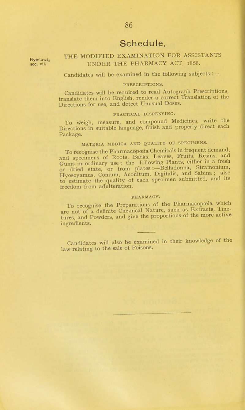 Schedule. THE MODIFIED EXAMINATION FOR ASSISTANTS UNDER THE PHARMACY ACT. 1868. Candidates will be examined in the following subjects :— PRESCRIPTIONS. Candidates wiU be required to read Autograph Prescriptions, translate them into English, render a correct Translation of the Directions for use, and detect Unusual Doses. PRACTICAL DISPENSING. To weigh, measure, and compound Medicines, write the Directions in suitable language, finish and properly direct each Package. MATERIA MEDICA AND QUALITY OF SPECIMENS. To recognise the PharmacopcEia Chemicals in frequent demand, and specimens of Roots, Barks, Leaves, Fruits, Resms, and Gums in ordinary use ; the following Plants, either m a fresh or dried state, or from plates :—Belladonna, Stramonium, Hyoscyamus, Conium, Aconitum. Digitalis, and Sabma ; also to estimate the quality of each specimen submitted, and its freedom from adulteration. PHARMACY. To recognise the Preparations of the Pharmacopoeia, which are not of a definite Chemical Nature, such as Extracts, Tinc- tures, and Powders, and give the proportions of the more active ingredients. Candidates wQl also be examined in their knowledge of law relating to the sale of Poisons.