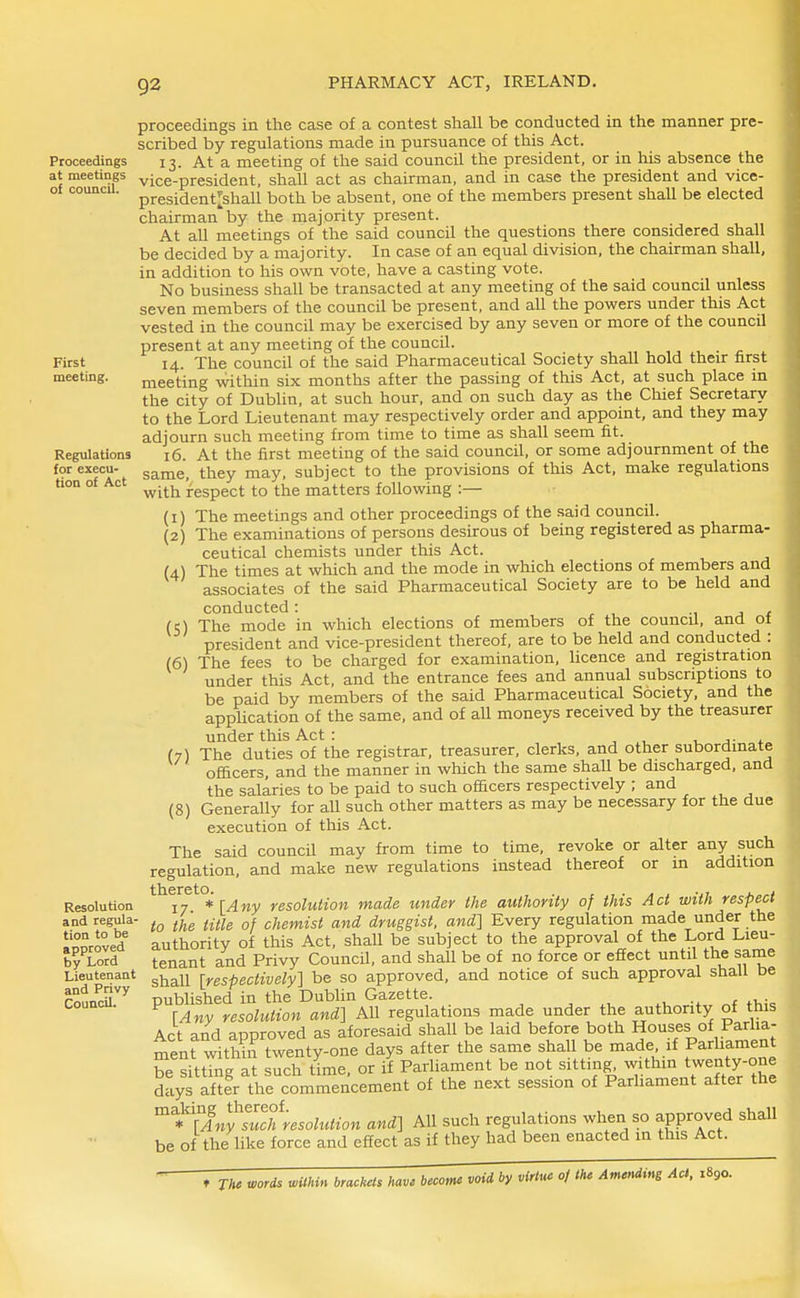 Proceedings at meetings of council. First meeting. Regulations for execu- tion of Act Resolution and regula- tion to be approved by Lord Lieutenant and Privy Council. proceedings in the case of a contest shall be conducted in the manner pre- scribed by regulations made in pursuance of this Act. 13. At a meeting of the said council the president, or in Ms absence the vice-president, shall act as chairman, and in case the president and vice- president^shall both be absent, one of the members present shall be elected chairman by the majority present. At all meetings of the said council the questions there considered shall be decided by a majority. In case of an equal division, the chairman shall, in addition to his own vote, have a casting vote. No business shall be transacted at any meeting of the said council unless seven members of the council be present, and all the powers under this Act vested in the council may be exercised by any seven or more of the council present at any meeting of the council. 14. The council of the said Pharmaceutical Society shall hold their first meeting within six months after the passing of this Act, at such place in the city of Dublin, at such hour, and on such day as the Chief Secretary to the Lord Lieutenant may respectively order and appoint, and they may adjourn such meeting from time to time as shall seem fit. 16. At the first meeting of the said council, or some adjournment of the same, they may, subject to the provisions of this Act, make regulations with respect to the matters following :— (1) The meetings and other proceedings of the said council. (2) The examinations of persons desirous of being registered as pharma- ceutical chemists under this Act. (4) The times at which and the mode in which elections of members and associates of the said Pharmaceutical Society are to be held and conducted: , 1 j * (5) The mode in which elections of members of the council, and ot president and vice-president thereof, are to be held and conducted : (6) The fees to be charged for examination, licence and registration under this Act, and the entrance fees and annual subscriptions to be paid by members of the said Pharmaceutical Society, and the application of the same, and of aU moneys received by the treasurer under this Act : a ,-^ (7) The duties of the registrar, treasurer, clerks, and other subordinate officers, and the manner in which the same shall be discharged, and the salaries to be paid to such officers respectively ; and (8) Generally for aU such other matters as may be necessary for the due execution of this Act. The said council may from time to time, revoke or alter any such regulation, and make new regulations instead thereof or in addition thereto^. ^^^^ ye5otofjow made under the authority of this Act with respect to the title of chemist and druggist, and] Every regulation made under the authority of this Act, shall be subject to the approval of the Lord Lieu- tenant and Privy Council, and shall be of no force or effect until the same shall [respectively] be so approved, and notice of such approval shall be published in the Dubhn Gazette. ^ „f [Any resolution and] All regulations made under the authority of ttiis Act and approved as aforesaid shall be laid before both Houses of Parlia- menrwitWn twenty-one days after the same shall be made if Parhament be sitting at such time, or if Parliament be not sitting withm twenty one days after the commencement of the next session of Parliament after the '^^*''lAn^Zthresolution and] All such regulations when so approved shall be of the like force and effect as if they had been enacted m this Act.