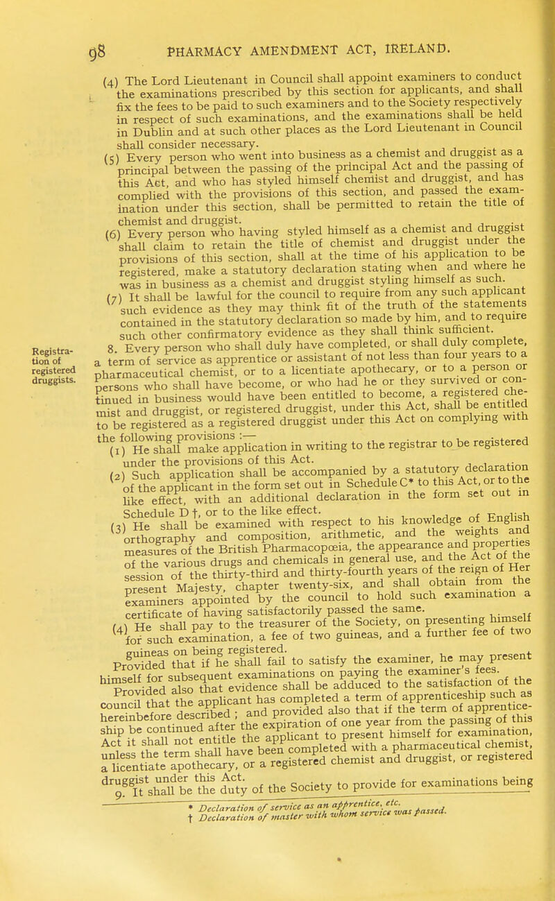 (4) The Lord Lieutenant in Council shall appoint examiners to conduct the examinations prescribed by this section for applicants, and shall fix the fees to be paid to such examiners and to the Society respectively in respect of such examinations, and the examinations shall be held in DubUn and at such other places as the Lord Lieutenant in Council shall consider necessary. (O Every person who went into business as a chemist and druggist as a principal between the passing of the principal Act and the passing of this Act and who has styled himself chemist and druggist, and has comphed with the provisions of this section, and passed the exam- ination under this section, shaU be permitted to retain the title of chemist and druggist. , • . j j (6) Every person who having styled himself as a chemist and druggist shall claim to retain the title of chemist and druggist under the provisions of this section, shaU at the time of his application to be registered, make a statutory declaration stating when and where he was in business as a chemist and druggist styling himself as such. (7\ It shall be lawful for the council to require from any such apphcant such evidence as they may think fit of the truth of the statements contained in the statutory declaration so made by him, and to require such other confirmatory evidence as they shall think sufficient. Reristra- 8. Every person who shall duly have completed, or shall duly complete Uofof a t^rm of service as apprentice or assistant of not less than four years to a registered i^armaceutical chemist, or to a licentiate apothecary, or to a person or druggists. Paarm ^^^^ ^^^^^^^ ^^^^ survived or con- Sed in business would have been entitled to become, a registered che- Sst and druggist, or registered druggist, under this Act, shall be entitled be registerld as a registered druggist under this Act on complymg with ^rnTshLF makl°app^'cation in writing to the registrar to be registered ■ .^t^^^S^^'s^ t^companied by a statutory declaration ^ of the appUcant in the form set out in Schedu e C* to this Act or to the like efiect, with an additional declaration in the form set out m Schedule D t. or to the like effect. . , (3) He ShaU be examined with respect to his knowledge of English orthography and composition, arithmetic, and the weights and asu'^es^of^he British karmacopcBia, the appearance and properUe of the various drugs and chemicals in general use, and the Act ot tne session of the thirty-third and thirty-fourth years of the reign of Her present Majesty chapter twenty-six, and shall obtam from the Sam^ers ippo^nted by the council to hold such examination a certificate of having satisfactorily passed the same. r^rHe shall pay to the treasurer of the Society, on presenting himself ^^fof such examination, a fee of two guineas, and a further fee of two PrSd tTat'tiTfhlS to satisfy the examiner, he may present i,-^e°i7for subsequent examinations on paying the examiner's fees. ProvidedTlso that evidence shall be adduced to the satisfaction of the T r^.t the applicant has completed a term of apprenticeship such as T''' Lfnre described and provided also that if the term of apprentice- hereinbefore describea an p ^^^^ ^^^.^ ^j^jg ship be contm;^ed after ^^ ^^P'l^^^ J^, himself for'^examination, Act It shall ^«\?,^Jf^^^^fb a pharmaceutical chemist riSnt\atelpottSrror a °^ ^'T^^Viil duty of thejociety^op^o^^ «