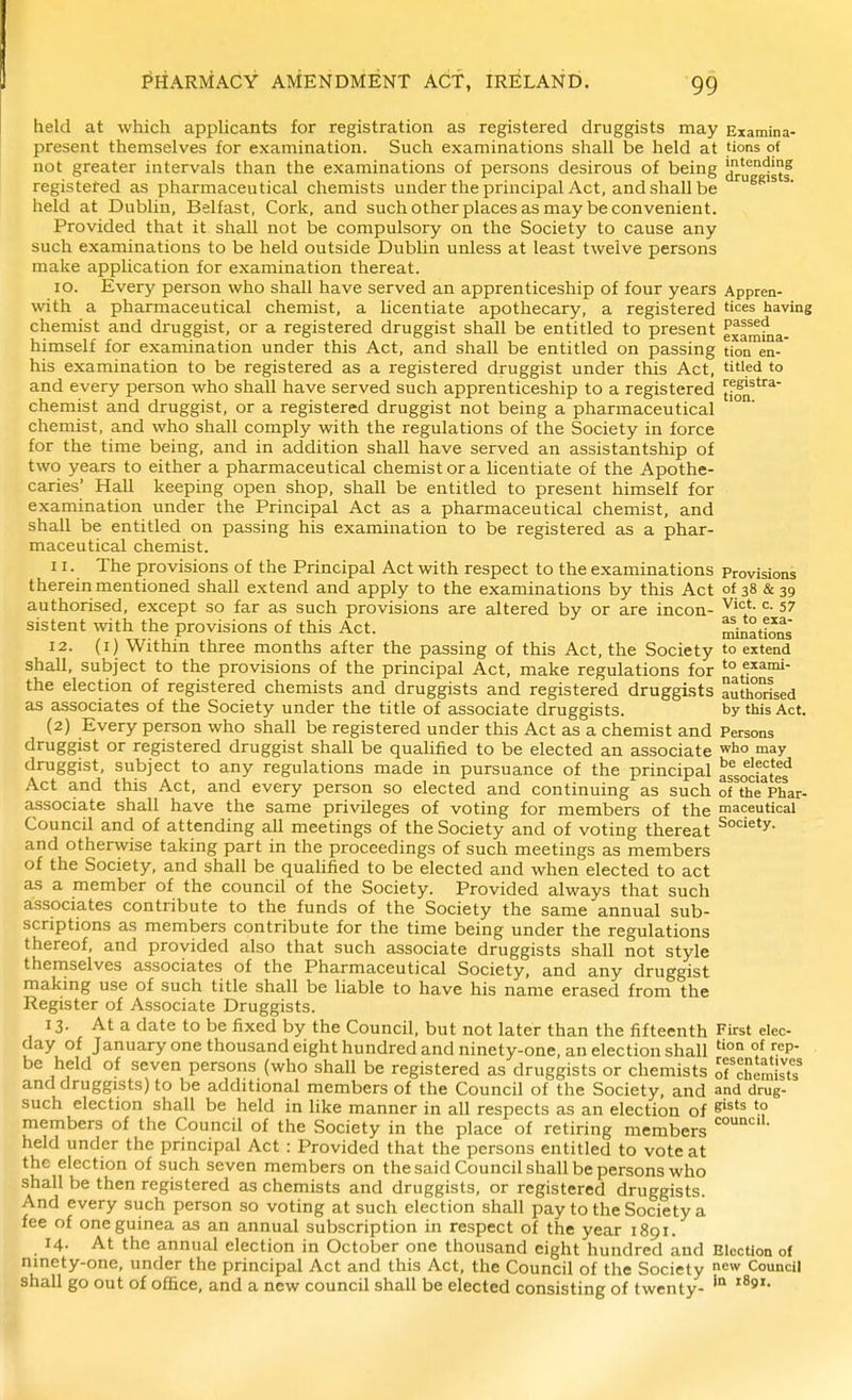 held at which appHcants for registration as registered druggists may Examina- present themselves for examination. Such examinations shall be held at tions of not greater intervals than the examinations of persons desirous of being 'nt^nding registered as pharmaceutical chemists under the principal Act, and shall be held at Dublin, Belfast, Cork, and such other places as may be convenient. Provided that it shall not be compulsory on the Society to cause any such examinations to be held outside Dublin unless at least twelve persons make application for examination thereat. ID. Every person who shall have served an apprenticeship of four years Appren- with a pharmaceutical chemist, a licentiate apothecary, a registered having chemist and di'uggist, or a registered druggist shall be entitled to present examfna- himself for examination under this Act, and shall be entitled on passing tioa en- his examination to be registered as a registered druggist under this Act, titled to and every person who shall have served such apprenticeship to a registered Jfon^'^^ chemist and druggist, or a registered druggist not being a pharmaceutical chemist, and who shall comply with the regulations of the Society in force for the time being, and in addition shall have served an assistantship of two years to either a pharmaceutical chemist or a licentiate of the Apothe- caries' Hall keeping open shop, shall be entitled to present himself for examination under the Principal Act as a pharmaceutical chemist, and shall be entitled on passing his examination to be registered as a phar- maceutical chemist. 11. The provisions of the Principal Act with respect to the examinations Provisions therein mentioned shall extend and apply to the examinations by this Act of 38 439 authorised, except so far as such provisions are altered by or are incon- ^'i*- 57 sistent with the provisions of this Act. ^nations 12. (i) Within three months after the passing of this Act, the Society to extend shall, subject to the provisions of the principal Act, make regulations for '° e^^nii- the election of registered chemists and druggists and registered druggists authorised as associates of the Society under the title of associate druggists. by this Act. (2) Every person who shall be registered under this Act as a chemist and Persons druggist or registered druggist shall be quaUfied to be elected an associate who may druggist, subject to any regulations made in pursuance of the principal assodatef Act and this Act, and every person so elected and continuing as such of the Phar- associate shall have the same privileges of voting for members of the maceutical Council and of attending all meetings of the Society and of voting thereat and otherwise taking part in the proceedings of such meetings as members of the Society, and shall be quahfied to be elected and when elected to act as a member of the council of the Society. Provided always that such associates contribute to the funds of the Society the same annual sub- scriptions as members contribute for the time being under the regulations thereof, and provided also that such associate druggists shall not style themselves associates of the Pharmaceutical Society, and any druggist makmg use of such title shall be liable to have his name erased from the Register of Associate Druggists. 13. At a date to be fixed by the Council, but not later than the fifteenth First elec- day of January one thousand eight hundred and ninety-one, an election shall °^ be held of seven persons (who shall be registered as druggists or chemists of chemisT and druggists) to be additional members of the Council of the Society, and and drug- such election shall be held in like manner in all respects as an election of members of the Council of the Society in the place of retiring members held under the principal Act : Provided that the persons entitled to vote at the election of such seven members on the said Council shall be persons who shall be then registered as chemists and druggists, or registered druggists. And every such person so voting at such election shall pay to the Society a fee of one guinea as an annual subscription in respect of the year 1891. 14- At the annual election in October one thousand eight hundred and Election of ninety-one, under the principal Act and this Act, the Council of the Society w Council shall go out of office, and a new council shall be elected consisting of twenty- '°