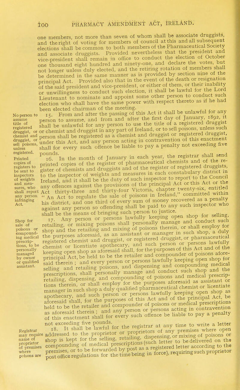 one members, not more than seven of whom shall be associate druggists and the right of voting for members of council at this and all subsequent elections shall be common to both members of the Pharmaceutical Society and associate druggists. Provided nevertheless that the president and vice-president shall remain in office to conduct the election of October one thousand eight hundred and ninety-one, and declare the votes, but not longer unless duly elected, and the retiring rotation of members shall be determined in the same manner as is provided by section nine of the principal Act. Provided also that in the event of the death or resignation of the said president and vice-president, or either of them, or their mabihty or unwiUingness to conduct such election, it shall be lawful for the Lord Lieutenant to nominate and appoint some other person to conduct such election who shall have the same power with respect thereto as if he had been elected chairman of the meeting. ^ „ , , ^ i No person to 15. From and after the passing of this Act it shall be unlawful for any assume person to assume, and from and after the first day of January, 1892 it °* H shall be unlawful for any person to use the title of a registered druggist Ssf o. ofchemist and druggist in any part of Ireland, or to sell P°-°--^^^^^^^^^^ che^st and shall be registered as a chemist and druggist or registered druggist druggist, or ^ , j^. ^ ^ erson acting in contravention of this enactment r:!}efs°'^°'^^' shaU for every such ofience be liable to pay a penalty not exceeding five ZTT' P°i6.'^'ln the month of January in each year the registrar ^haU send printed copies of the register of pharmaceutical chemists and of the re- ^ er of cTemists and dr'uggists aAd of the register of ^fS^^X^^^stf^^^^ to the inspector of weights and measures in each f st^^^b;^!^^,,^^'^^^^ Ireland, and it shall be the duty of such mspector °/^«P°;\t? V, anv offences against the provisions of the principal Act or this Act or me Thalf^^ ortrcrSj-th^e and tEirty-four Victoria, f ^P^^ .^.--^y^^^^^^ £J any person ^ct to regulate the sale of poisons m Ireland, comm^ff^r^X his district and one third of every sum of money recovered as a penalty againstTny person so ofiending shall be paid to any such inspector who shall be the means of bringing such person to justice 17. Any person or persons lawfully keepmg ^P'''^^^^? Xct such retailing or mixing poisons shall personally manage and conduct sucn poisons or 5^00 and the retailing and mixing of poisons therein, or shaU employ or Compound- 'J°P,^^o3es aforesaid, as an assistant or manager in such shop, a duly prS^'^^^ egis^3 chemist and'druggist, or -ftere-I druggist-or pha^^^ tions, to be chemist or licentiate apothecary, and such person keeSnR open shop as aforesaid shaU, for the purposes of this Act and of the managed P^°f °P^^t ^e held to be the retailer and compounder of poisons afore- ?a^S therein and every person or persons lawfuUy keepmg open shop for se llng and'retailing poisons, and dispensing and compounding medical pre cript'ons shall personally manage and conduct ^^^^ shop and the Shig. dispensing: and compounding of poisons ^nd medical p escnp ttnZ, therein or shall employ for the purposes aforesaid as assistant or r^Tn J^r in such shop a duly quahfied pharmaceutical chemist or hcentiate S tS'S^ci'^^i si.St' ZFy »ch o«l.« b3 Uabl. to pay a penalty not .xceedtag five P™*- „„. ,o ™,e a lelte. Registrar 10- stiaii De lawiui -^^^j-ietors of any premises where open may require addressed to the proprietor PffPJ'X^nsi^^^ P°i^°^ name.of s^op is kept for the selling, ^etailmg dispensing^^^ ^^^^ Kmues comV'^ding of -^^ical p^^^^^^^ according to the where premises, or to be forwarded by POSt as a g requiring such proprietor poisons are ^gst office regulations for the time bemg in lorcej, rcqui g i' r copies of registers to be sent to inspectors of weights and mea- sures, who infringing Act. Shop for sale of poisons or by owner or qualified assistant.