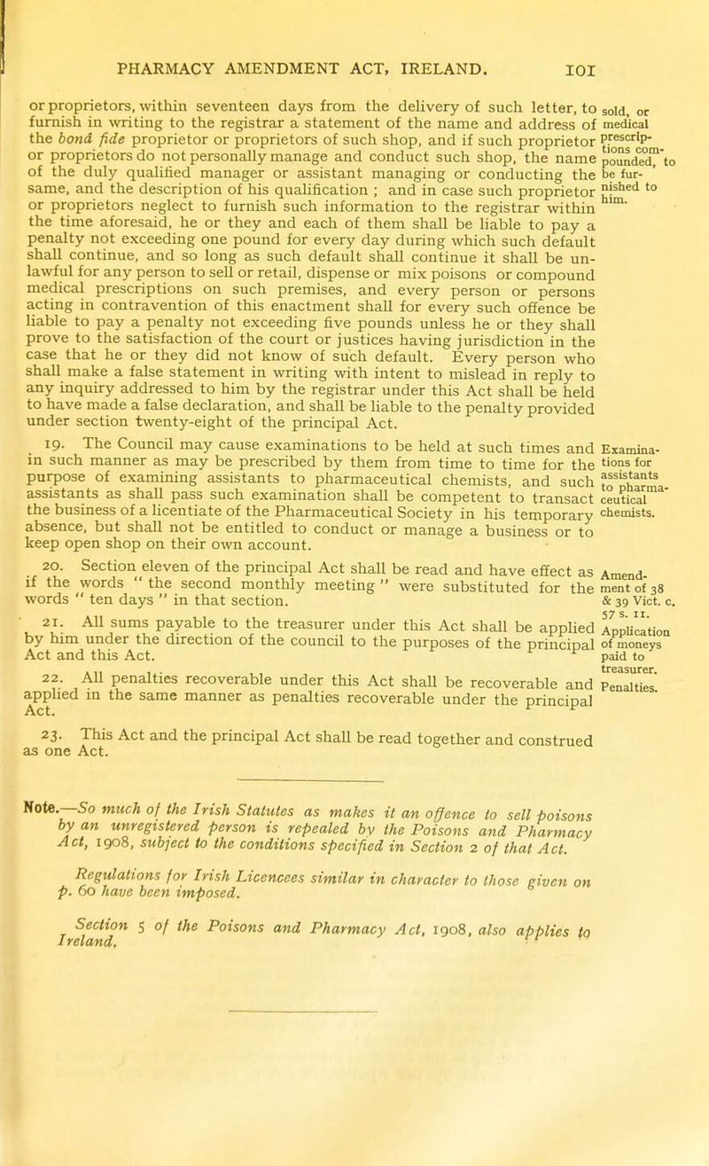 or proprietors, within seventeen days from the dehvery of such letter, to sold, or furnish in writing to the registrar a statement of the name and address of medical the bond fide proprietor or proprietors of such shop, and if such proprietor tfj^'^' or proprietors do not personally manage and conduct such shop, the name poundeX'to of the duly qualified manager or assistant managing or conducting the be fur- same, and the description of his quahfication ; and in case such proprietor i^^'sd to or proprietors neglect to furnish such information to the registrar within the time aforesaid, he or they and each of them shall be hable to pay a penalty not exceeding one pound for every day during which such default shall continue, and so long as such default shall continue it shall be un- lawful for any person to sell or retail, dispense or mix poisons or compound medical prescriptions on such premises, and every person or persons acting in contravention of this enactment shaU for every such offence be liable to pay a penalty not exceeding five pounds unless he or they shall prove to the satisfaction of the court or justices having jurisdiction in the case that he or they did not know of such default. Every person who shall make a false statement in writing with intent to mislead in reply to any inquiry addressed to him by the registrar under this Act shall be held to have made a false declaration, and shall be liable to the penalty provided under section twenty-eight of the principal Act. 19. The Council may cause examinations to be held at such times and Examina- in such manner as may be prescribed by them from time to time for the for purpose of examining assistants to pharmaceutical chemists, and such ^^'^w*^ assistants as shall pass such examination shall be competent to transact ceutical'*' the business of a licentiate of the Pharmaceutical Society in his temporary chemists, absence, but shall not be entitled to conduct or manage a business or to keep open shop on their own account. 20. Section eleven of the principal Act shall be read and have effect as Amend if the words the second monthly meeting were substituted for thementofss words  ten days  in that section. & 39 Vict. c. 21. AU sums payable to the treasurer under this Act shall be applied AppUcation by him under the direction of the council to the purposes of the principal of moneys Act and this Act. paid to 22. All penalties recoverable under this Act shall be recoverable and Penalties applied m the same manner as penalties recoverable under the principal Act. 23. This Act and the principal Act shall be read together and construed as one Act. Note.—So much of the Irish Statutes as makes it an offence to sell poisons by an unregistered person is repealed by the Poisons and Pharmacy Act, 1908, subject to the conditions specified in Section 2 of that Act. Regulations for Irish Licencees similar in character to those given on p. 60 have been imposed. Section 5 of the Poisons and Pharmacy Act. 1908, also applies to Ireland. ■