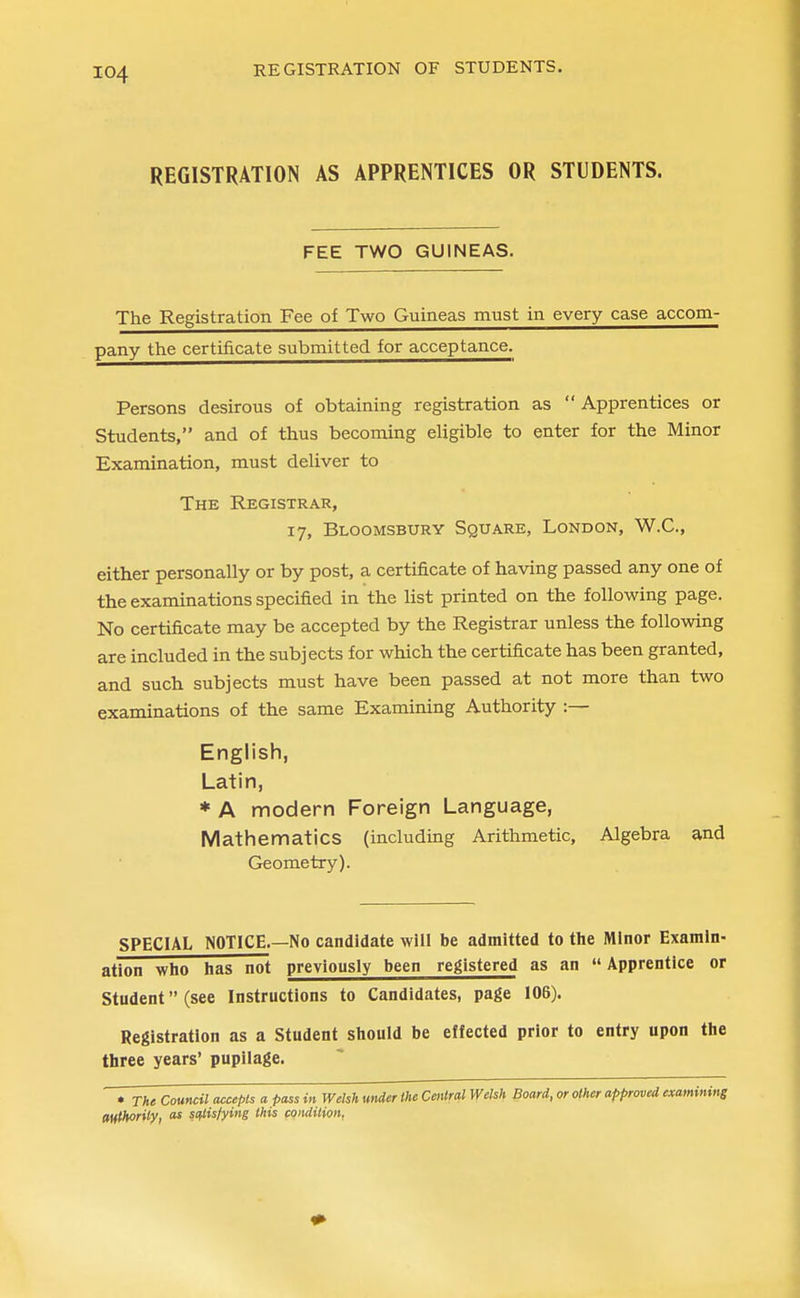 REGISTRATION OF STUDENTS. REGISTRATION AS APPRENTICES OR STUDENTS. FEE TWO GUINEAS. The Registration Fee of Two Guineas must in every case accom- pany the certificate submitted for acceptance. Persons desirous of obtaining registration as  Apprentices or Students, and of thus becoming eligible to enter for the Minor Examination, must deliver to The Registrar, 17, Bloomsbury Square, London, W.C, either personally or by post, a certificate of having passed any one of the examinations specified in the list printed on the following page. No certificate may be accepted by the Registrar unless the following are included in the subjects for which the certificate has been granted, and such subjects must have been passed at not more than two examinations of the same Examining Authority :— English, Latin, * A modern Foreign Language, Mathematics (including Arithmetic, Algebra and Geometry). SPECIAL NOTICE.—No candidate will be admitted to the Minor Examin- ation who has not previously been registered as an  Apprentice or Student (see Instructions to Candidates, page 106). Registration as a Student should be effected prior to entry upon the three years' pupilage. • The Council accepts a pass in Welsh under the Central Welsh Board, or other approved examining authority, as scflis/ying this condition,