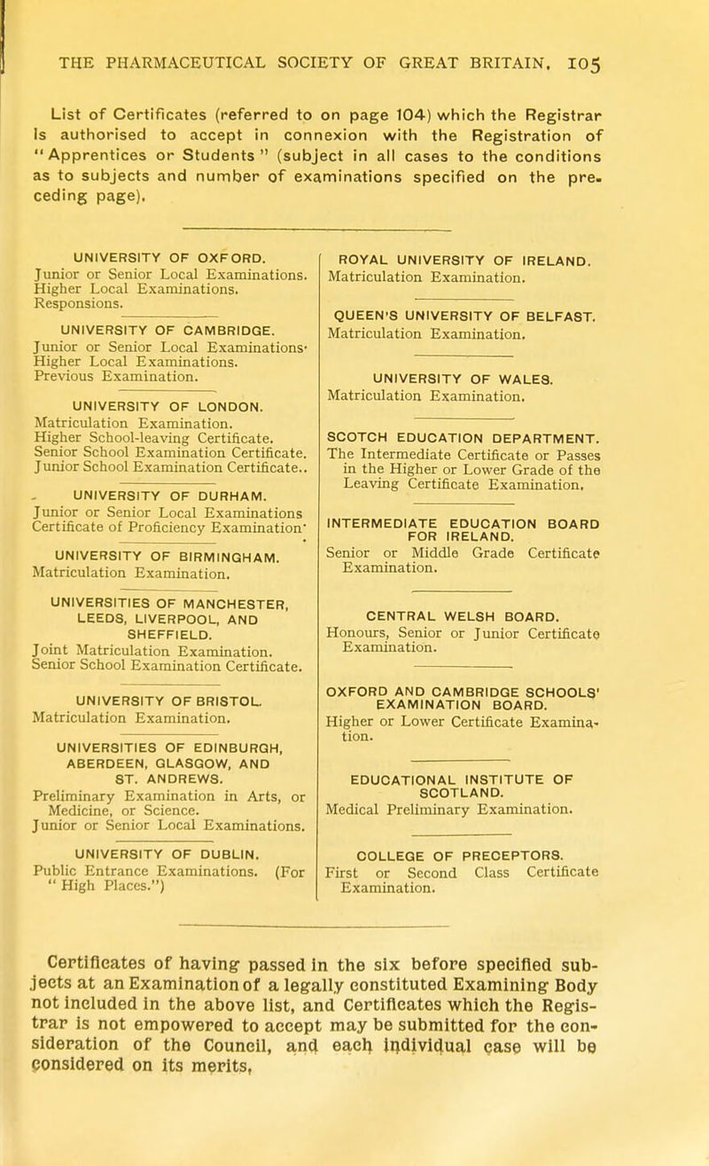 List of Certificates (referred to on page 104) which the Registrar Is authorised to accept in connexion with the Registration of Apprentices or Students (subject in all cases to the conditions as to subjects and number of examinations specified on the pre. ceding page). UNIVERSITY OF OXFORD. Junior or Senior Local Examinations. Higher Local Examinations. Responsions. UNIVERSITY OF CAMBRIDGE. Junior or Senior Local Examinations- Higher Local Examinations. Previous Examination. UNIVERSITY OF LONDON. Matriculation Examination. Higher School-leaving Certificate. Senior School Examination Certificate. Junior School Examination Certificate.. UNIVERSITY OF DURHAM. Junior or Senior Local Examinations Certificate of Proficiency Examination UNIVERSITY OF BIRMINGHAM. Matriculation Examination. UNIVERSITIES OF MANCHESTER, LEEDS, LIVERPOOL, AND SHEFFIELD. Joint Matriculation Examination. Senior School Examination Certificate. UNIVERSITY OF BRISTOL. Matriculation Examination. UNIVERSITIES OF EDINBURGH, ABERDEEN, GLASGOW, AND ST. ANDREWS. Preliminary Examination in Arts, or Medicine, or Science. Junior or Senior Local Examinations. UNIVERSITY OF DUBLIN. Public Entrance Examinations. (For  High Places.) ROYAL UNIVERSITY OF IRELAND. Matriculation Examination. QUEEN'S UNIVERSITY OF BELFAST. Matriculation Examination, UNIVERSITY OF WALES. Matriculation Examination, SCOTCH EDUCATION DEPARTMENT. The Intermediate Certificate or Passes in the Higher or Lower Grade of the Leaving Certificate Examination. INTERMEDIATE EDUCATION BOARD FOR IRELAND. Senior or Middle Grade Certificate Examination. CENTRAL WELSH BOARD. Honours, Senior or Junior Certificate Examination. OXFORD AND CAMBRIDGE SCHOOLS EXAMINATION BOARD. Higher or Lower Certificate Examina- tion. EDUCATIONAL INSTITUTE OF SCOTLAND. Medical Preliminary Examination. COLLEGE OF PRECEPTORS. First or Second Class Certificate Examination. Certifleates of having- passed in the six before specified sub- jects at an Examination of a legally constituted Examining Body not included in the above list, and Certificates which the Regis- trar is not empowered to accept may be submitted for the con- sideration of the Council, anci eacl^ Individual ease will be ponsidered on its merits,