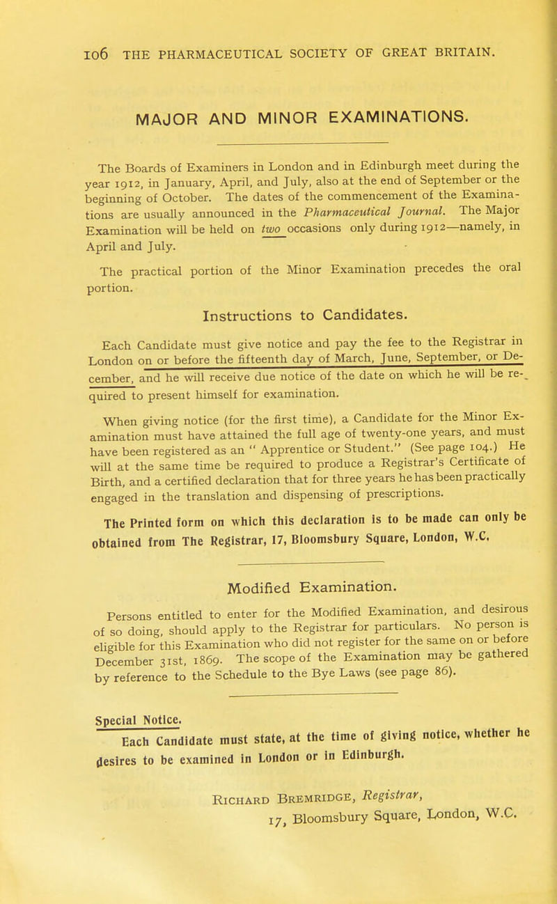 MAJOR AND MINOR EXAMINATIONS. The Boards of Examiners in London and in Edinburgh meet during the year 1912, in January, April, and July, also at the end of September or the beginning of October. The dates of the commencement of the Examina- tions are usually announced in the Pharmaceutical Journal. The Major Examination wiU be held on /aw_occasions only during 1912—namely, in April and July. The practical portion of the Minor Examination precedes the oral portion. Instructions to Candidates. Each Candidate must give notice and pay the fee to the Registrar in London on or before the fifteenth day of March, June, September, or De- cember, and he wUl receive due notice of the date on which he will be re-, quired to present himself for examination. When giving notice (for the first time), a Candidate for the Minor Ex- amination must have attained the full age of twenty-one years, and must have been registered as an  Apprentice or Student. (See page 104.) He wUl at the same time be required to produce a Registrar's Certificate of Birth, and a certified declaration that for three years he has been practicaUy engaged in the translation and dispensing of prescriptions. The Printed form on which this declaration is to be made can only be obtained from The Registrar, 17, Bloomsbury Square, London, W.C. Modified Examination. Persons entitled to enter for the Modified Examination, and desirous of so doing, should apply to the Registrar for particulars. No person is eligible for this Examination who did not register for the same on or before December 31st, 1869. The scope of the Examination may be gathered by reference to the Schedule to the Bye Laws (see page 86). Special Notice. Each Candidate must state, at the time of giving notice, whether he desires to be examined in London or in Edinburgh. Richard Bremridge, Registrar, 17, Bloomsbury Square, London, W.C.