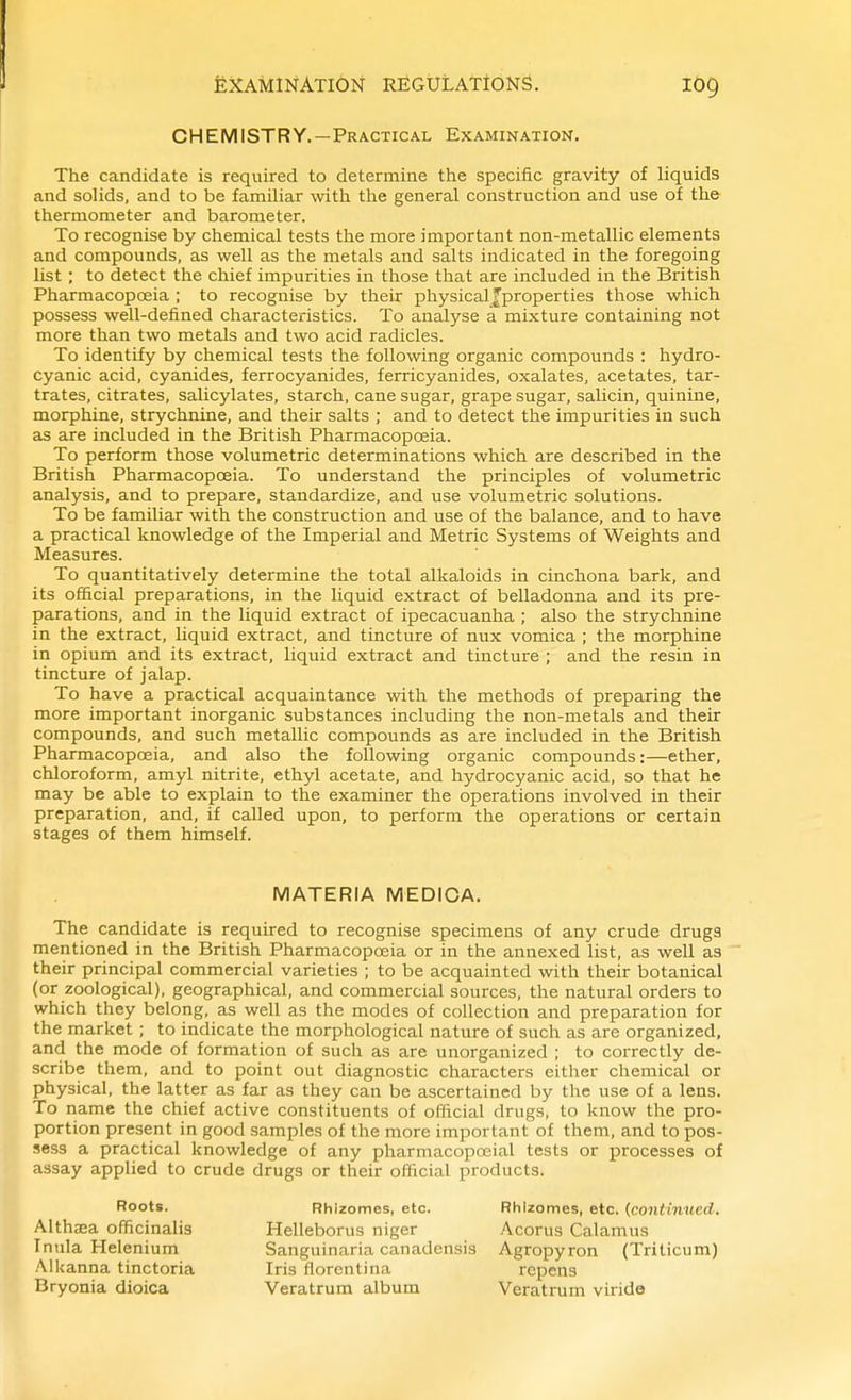 CHEMISTRY.—Practical Examination. The candidate is required to determine the specific gravity of liquids and sohds, and to be familiar with the general construction and use of the thermometer and barometer. To recognise by chemical tests the more important non-metallic elements and compounds, as well as the metals and salts indicated in the foregoing list ; to detect the chief impurities in those that are included in the British Pharmacopoeia ; to recognise by their physical f proper ties those which possess well-defined characteristics. To analyse a mixture containing not more than two metals and two acid radicles. To identify by chemical tests the following organic compounds : hydro- cyanic acid, cyanides, ferrocyanides, ferricyanides, oxalates, acetates, tar- trates, citrates, salicylates, starch, cane sugar, grape sugar, salicin, quinine, morphine, strychnine, and their salts ; and to detect the impurities in such as are included in the British Pharmacopoeia. To perform those volumetric determinations which are described in the British Pharmacopoeia. To understand the principles of volumetric analysis, and to prepare, standardize, and use volumetric solutions. To be familiar with the construction and use of the balance, and to have a practical knowledge of the Imperial and Metric Systems of Weights and Measures. To quantitatively determine the total alkaloids in cinchona bark, and its official preparations, in the liquid extract of belladonna and its pre- parations, and in the liquid extract of ipecacuanha ; also the strychnine in the extract, liquid extract, and tincture of nux vomica ; the morphine in opium and its extract, liquid extract and tincture ; and the resin in tincture of jalap. To have a practical acquaintance with the methods of preparing the more important inorganic substances including the non-metals and their compounds, and such metallic compounds as are included in the British Pharmacopoeia, and also the following organic compounds:—ether, chloroform, amyl nitrite, ethyl acetate, and hydrocyanic acid, so that he may be able to explain to the examiner the operations involved in their preparation, and, if called upon, to perform the operations or certain stages of them himself. The candidate is required to recognise specimens of any crude drugs mentioned in the British Pharmacopoeia or in the annexed list, as well as their principal commercial varieties ; to be acquainted with their botanical (or zoological), geographical, and commercial sources, the natural orders to which they belong, as well as the modes of collection and preparation for the market ; to indicate the morphological nature of such as are organized, and the mode of formation of such as are unorganized ; to correctly de- scribe them, and to point out diagnostic characters either chemical or physical, the latter as far as they can be ascertained by the use of a lens. To name the chief active constituents of official drugs, to know the pro- portion present in good samples of the more important of them, and to pos- sess a practical knowledge of any pharmacopoeial tests or processes of assay applied to crude drugs or their official products. MATERIA MEDICA. Roots. Althaea officinalis Inula Helenium Alkanna tinctoria Bryonia dioica Rhizomes, etc. Rhizomes, etc. {continued. Helleborus niger Acorus Calamus Sanguinaria canadensis Agropyron (Triticum) Iris florentina repens Veratrum album Veratrum viride