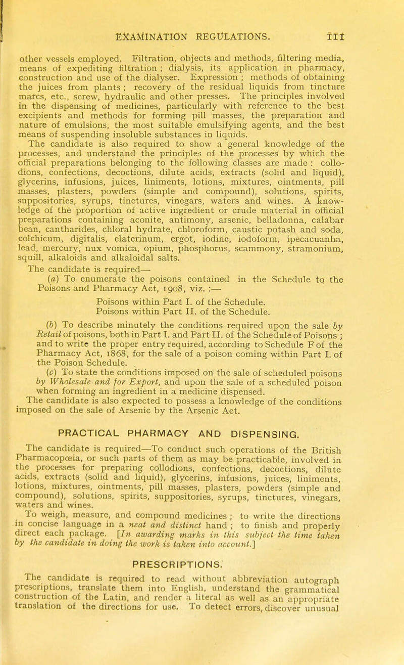 other vessels employed. Filtration, objects and methods, filtering media, means of expediting filtration ; dialysis, its application in pharmacy, construction and use of the dialyser. Expression ; methods of obtaining the juices from plants ; recovery of the residual liquids from tincture marcs, etc., screw, hydraulic and other presses. The principles involved in the dispensing of medicines, particularly with reference to the best excipients and methods for forming pill masses, the preparation and nature of emulsions, the most suitable emulsifying agents, and the best means of suspending insoluble substances in liquids. The candidate is also required to show a general knowledge of the processes, and understand the principles of the processes by which the official preparations belonging to the following classes are made : collo- dions, confections, decoctions, dilute acids, extracts (solid and liquid), glycerins, infusions, juices, liniments, lotions, mixtures, ointments, pill masses, plasters, powders (simple and compound), solutions, spirits, suppositories, syrups, tinctures, vinegars, waters and wines. A know- ledge of the proportion of active ingredient or crude material in official preparations containing aconite, antimony, arsenic, belladonna, calabar bean, cantharides, chloral hydrate, chloroform, caustic potash and soda, colchicum, digitalis, elaterinum, ergot, iodine, iodoform, ipecacuanha, lead, mercury, nux vomica, opium, phosphorus, scammony, stramonium, squiU, alkaloids and alkaloidal salts. The candidate is required— («) To enumerate the poisons contained in the Schedule to the Poisons and Pharmacy Act, 1908, viz. :— Poisons within Part I. of the Schedule. Poisons within Part II. of the Schedule. {b) To describe minutely the conditions required upon the sale by Retail of poisons, both in Part I. and Part II. of the Schedule of Poisons ; and to write the proper entry required, according to Schedule F of the Pharmacy Act, 1868, for the sale of a poison coming within Part I. of the Poison Schedule. (c) To state the conditions imposed on the sale of scheduled poisons by Wholesale and for Export, and upon the sale of a scheduled poison when forming an ingredient in a medicine dispensed. The candidate is also expected to possess a knowledge of the conditions imposed on the sale of Arsenic by the Arsenic Act. PRACTICAL PHARMACY AND DISPENSING. The candidate is required—To conduct such operations of the British Pharmacopoeia, or such parts of them as may be practicable, involved in the processes for preparing collodions, confections, decoctions, dilute acids, extracts (solid and hquid), glycerins, infusions, juices, liniments, lotions, mixtures, ointments, pill masses, plasters, powders (simple and compound), solutions, spirits, suppositories, syrups, tinctures, vinegars, waters and wines. To weigh, measure, and compound medicines ; to write the directions in concise language in a neat and distinct hand ; to finish and properly direct each package. [In awarding marks in this subject the time taken by the candidate in doing the work is taken into account.'] PRESCRIPTIONS. The candidate is required to read without abbreviation autograph prescriptions, translate them into English, understand the grammatical construction of the Latin, and render a literal as well as an appropriate translation of the directions for use. To detect errors, discover unusual