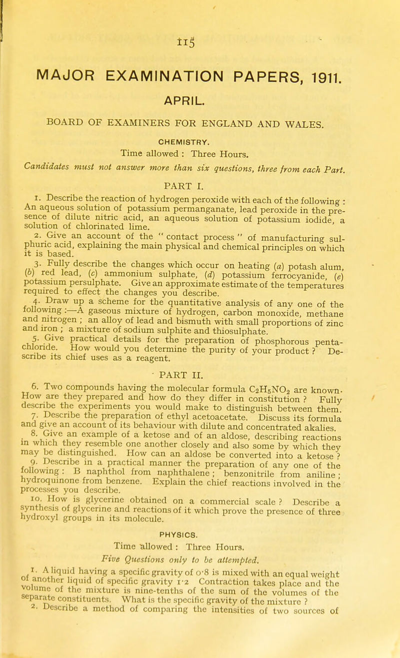 ti5 MAJOR EXAMINATION PAPERS, 1911. APRIL BOARD OF EXAMINERS FOR ENGLAND AND WALES. CHEMISTRY. Time allowed : Three Hours. Candidates must not answer more than six questions, three from each Part. PART I. 1. Describe the reaction of hydrogen peroxide with each of the following : An aqueous solution of potassium permanganate, lead peroxide in the pre- sence of dilute nitric acid, an aqueous solution of potassium iodide a solution of chlorinated lime. 2. Give an account of the  contact process  of manufacturing sul- phunc acid, explaining the main physical and chemical principles on which it IS based. 3. Fully describe the changes which occur on heating {a) potash alum (6) red lead, (c) ammonium sulphate, [d] potassium ferrocyanide (e) potassium persulphate. Give an approximate estimate of the temperatures required to effect the changes you describe. 4. Draw up a scheme for the quantitative analysis of any one of the following:—A gaseous mbcture of hydrogen, carbon monoxide, methane and nitrogen ; an alloy of lead and bismuth with small proportions of zinc and iron ; a mixture of sodium sulphite and thiosulphate. 5. Give practical details for the preparation of phosphorous penta- chlonde. How would you determine the purity of your product ? De- scribe its chief uses as a reagent. - PART II. 6. Two compounds having the molecular formula C2H5NO2 are known- How are they prepared and how do they differ in constitution ? Fully describe the experiments you would make to distinguish between them 7 Describe the preparation of ethyl acetoacetate. Discuss its formula and give an account of its behaviour with dilute and concentrated akalies. 8. Give an example of a ketose and of an aldose, describing reactions in which they resemble one another closely and also some by which they may be distinguished. How can an aldose be converted into a ketose ? 9. Describe in a practical manner the preparation of any one of the following: B naphthol from naphthalene; benzonitrile from aniline- hydroqumone from benzene. Explain the chief reactions involved in the processes you describe. 10 How is glycerine obtained on a commercial scale ? Describe a synthesis of glycerine and reactions of it which prove the presence of three nydroxyl groups in its molecule. PHYSICS. Time ullowed : Three Hours. Five Questions only to be attempted. I. A liquid having a specific gravity of o-8 is mi.xedwith an equal weight 01 another liquid of specific gravity 1-2 Contraction takes place and the volume of the mixture is nine-tenths of the sum of the volumes of the separate constituents. What is the specific gravity of the mixture ? 2- Describe a method of comparing the intensities of two sources of