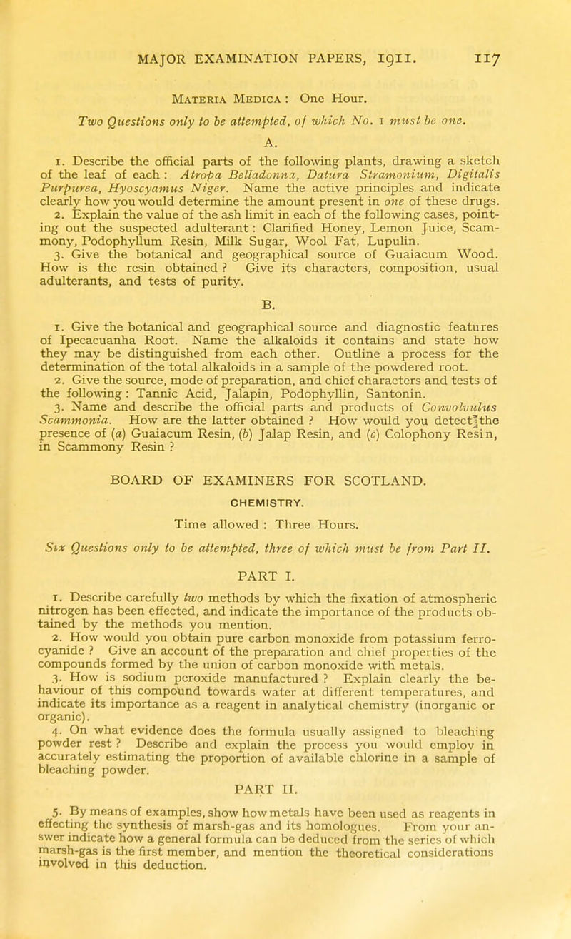 Materia Medica : One Hour. Two Questions only to be attempted, of which No. i must be one. A. 1. Describe the official parts of the following plants, drawing a sketch of the leaf of each : Atropa JBelladonn.T, Datura Stramonium, Digitalis Purpurea, Hyoscyamus Niger. Name the active principles and indicate clearly how you would determine the amount present in one of these drugs. 2. Explain the value of the ash hmit in each of the following cases, point- ing out the suspected adulterant: Clarified Honey, Lemon Juice, Scam- mony. Podophyllum Resin, Milk Sugar, Wool Fat, Lupulin. 3. Give the botanical and geographical source of Guaiacum Wood. How is the resin obtained ? Give its characters, composition, usual adulterants, and tests of purity. B. 1. Give the botanical and geographical source and diagnostic features of Ipecacuanha Root. Name the alkaloids it contains and state how they may be distinguished from each other. Outline a process for the determination of the total alkaloids in a sample of the powdered root. 2. Give the source, mode of preparation, and chief characters and tests of the following : Tannic Acid, Jalapin, Podophyllin, Santonin. 3. Name and describe the official parts and products of Convolvulus Scammonia. How are the latter obtained ? How would you detectjthe presence of [a) Guaiacum Resin, (&) Jalap Resin, and (c) Colophony Resin, in Scammony Resin ? BOARD OF EXAMINERS FOR SCOTLAND. CHEMISTRY. Time allowed : Three Hours. Stx Questions only to be attempted, three of ivhich must be from Part II. PART I. 1. Describe carefully two methods by which the fixation of atmospheric nitrogen has been effected, and indicate the importance of the products ob- tained by the methods you mention. 2. How would you obtain pure carbon monoxide from potassium ferro- cyanide ? Give an account of the preparation and chief properties of the compounds formed by the union of carbon monoxide with metals. 3. How is sodium peroxide manufactured ? Explain clearly the be- haviour of this compolind towards water at different temperatures, and indicate its importance as a reagent in analytical chemistry (inorganic or organic). 4. On what evidence does the formula usually assigned to bleaching powder rest ? Describe and explain the process you would emplov in accurately estimating the proportion of available chlorine in a sample of bleaching powder. PART II. 5. By means of examples, show how metals have been used as reagents in effecting the synthesis of marsh-gas and its homologues. From your an- swer indicate how a general formula can be deduced from the series of which marsh-gas is the first member, and mention the theoretical considerations involved in this deduction.