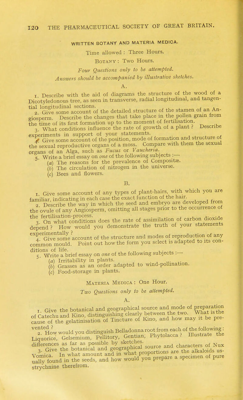 WRITTEN BOTANY AND MATERIA MEDICA. Time allowed : Tliree Hours. Botany : Two Hours. Four Questions only to be attempted. Answers should be accompanied by illustrative sketches. A. 1 Describe with the aid of diagrams the structure of the wood of a Dicotyledonous tree, as seen in transverse, radial longitudmal, and tangen- tial longitudinal sections. , ^, . t a 2 Give some account of the detailed structure of the stamen of an An- giosperm Describe the changes that take place in the pollen gram from the time of its first formation up to the moment of fertihsation. 3. What conditions influence the rate of growth of a plant ? Descntse experiments in support of your statements. „f ^ Give some account of the position, mode of formation and structure ot the sexual reproductive organs of a moss. Compare with them the sexual organs of an Alga, such as Fucus or Vaucheria. 5 Write a brief essay on one of the following subjects :— (a) The reasons for the prevalence of Compositae. (6) The circulation of nitrogen in the universe, (c) Bees and flowers. B. I Give some account of any types of plant-hairs, with which you are famihar indicating in each case the exact function of the hair. T Describe the way in which the seed and embryo are developed from the ovule of any Angiosperm, omitting all stages prior to the occurrence of 'l^ZT^^^^ns does the rate of assimilation of carbon d^^^^^^^^ depend ? How would you demonstrate the truth of your statements '''roTvelome account of the structure and modes of '^P-'Juction f a^^^^ common mould. Point out how the form you select is adapted to its con- ditions of life. , , , „ . i,-„„4.„ . 5. Write a brief essay on one of the following subjects .— (a) IrritabiUty in plants. \b) Grasses as an order adapted to wind-poUination. (c) Food-storage in plants. Materia Medica : One Hour. Two Questions only to be attempted. A. I Give the botanical and geographical source and mode of prepa-ration of Catechu and Kino, distinguishing clearly between the two. What is the cause of tVe gelatini^sation of Tincture of Kino, and how may it be pre- f How would you distinguish BeUadonna root from ^^^h of the foUowing. Liquorice, Gelsemium, Pelhtory, Gentian, Phytolacca? Illustrate the differences as as possible by sketchy characters of Nux 3. Give the botanical and f°fXt proportions are the alkaloids us- LT;?ounJVtt* seedTanTLw I'^Z '^ P-P- a specimen of pure strychnine therefrom.