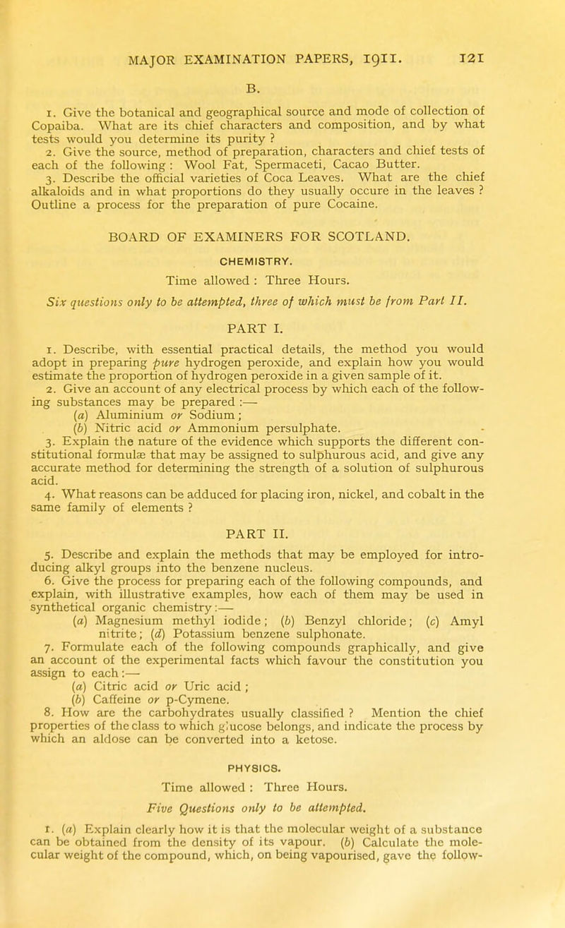 B. 1. Give the botanical and geographical source and mode of collection of Copaiba. What are its chief characters and composition, and by what tests would you determine its purity ? 2. Give the source, method of preparation, characters and chief tests of each of the following : Wool Fat, Spermaceti, Cacao Butter. 3. Describe the official varieties of Coca Leaves. What are the chief alkaloids and in what proportions do they usually occure in the leaves ? Outline a process for the preparation of pure Cocaine. BOARD OF EXAMINERS FOR SCOTLAND. CHEMISTRY. Time allowed : Three Hours. Six questions only to be attempted, three of which must he from Part II. PART I. 1. Describe, with essential practical details, the method you would adopt in preparing pure hydrogen peroxide, and explain how you would estimate the proportion of hydrogen peroxide in a given sample of it. 2. Give an account of any electrical process by which each of the follow- ing substances may be prepared :— (a) vUuminium or Sodium; {b) Nitric acid or Ammonium persulphate. 3. Explain the nature of the evidence which supports the different con- stitutional formulas that may be assigned to sulphurous acid, and give any accurate method for determining the strength of a solution of sulphurous acid. 4. What reasons can be adduced for placing iron, nickel, and cobalt in the same family of elements ? PART II. 5. Describe and explain the methods that may be employed for intro- ducing alkyl groups into the benzene nucleus. 6. Give the process for preparing each of the following compounds, and explain, with illustrative examples, how each of them may be used in synthetical organic chemistry:— (a) Magnesium methyl iodide; {b) Benzyl chloride; (c) Amyl nitrite; (d) Potassium benzene sulphonate. 7. Formulate each of the following compounds graphically, and give an account of the experimental facts which favour the constitution you assign to each:— (a) Citric acid or Uric acid ; (6) Caffeine or p-Cymene. 8. How are the carbohydrates usually classified ? Mention the chief properties of the class to which glucose belongs, and indicate the process by which an aldose can be converted into a ketose. PHYSICS. Time allowed : Three Hours. Five Questions only to be attempted. I. [a) Explain clearly how it is that the molecular weight of a substance can be obtained from the density of its vapour. (6) Calculate the mole- cular weight of the compound, which, on being vapourised, gave the follow-