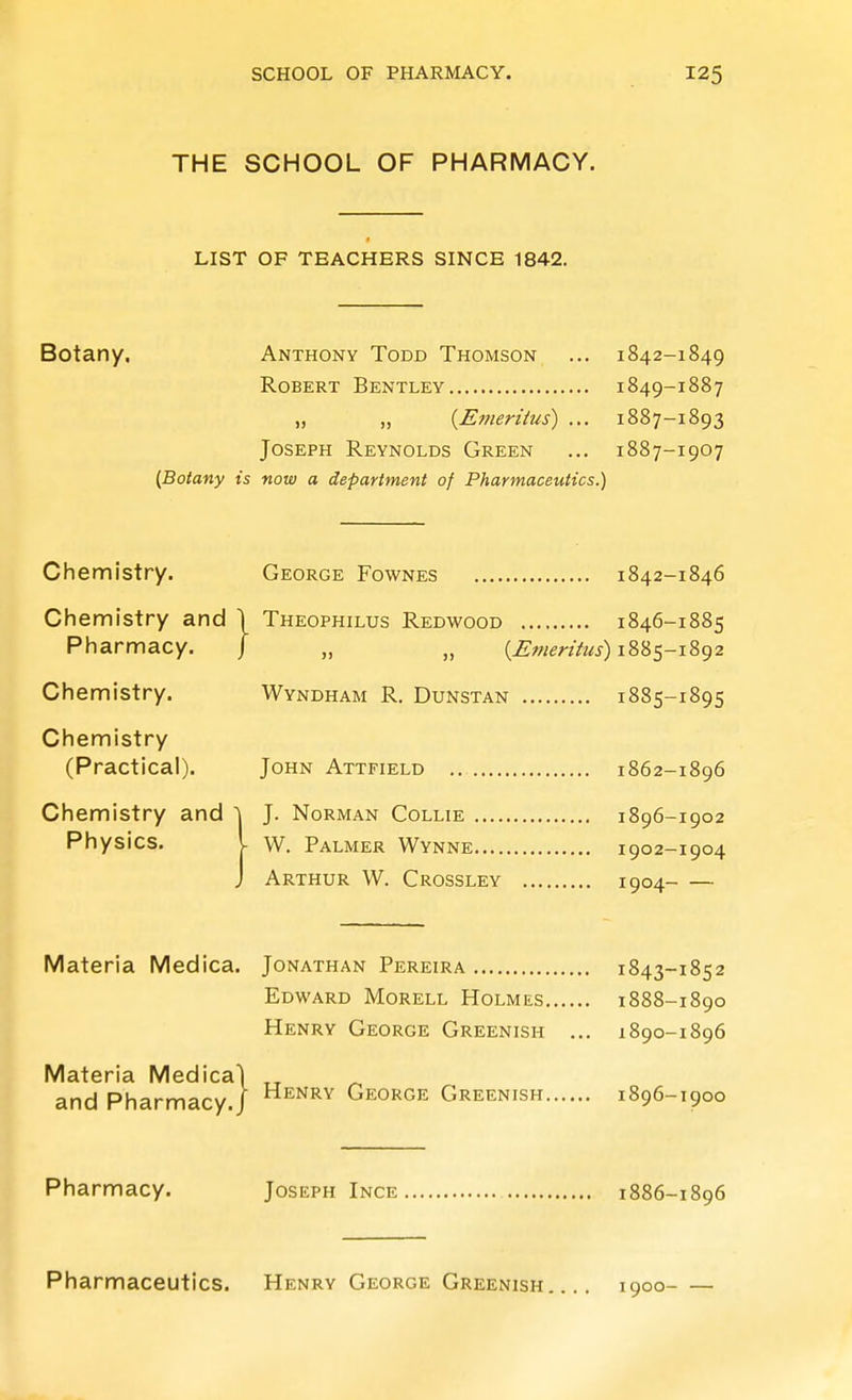 THE SCHOOL OF PHARMACY. LIST OF TEACHERS SINCE 1842. Botany. Anthony Todd Thomson ... 1842-1849 Robert Bentley 1849-1887 „ „ {Emeritus) ... 1887-1893 Joseph Reynolds Green ... 1887-1907 {Botany is now a department of Pharmaceutics.) Chemistry. George Fownes 1842-1846 Chemistry and \ Theophilus Redwood 1846-1885 Pharmacy. J „ „ {jEmenhis) iSSs-iSg2 Chemistry. Wyndham R. Dunstan 1885-1895 Chemistry (Practical). John Attfield ,. 1862-1896 Chemistry and ^ Physics, J. Norman Collie 1896-1902 - W. Palmer Wynne 1902-1904 Arthur W. Crossley 1904 Materia Medica. Jonathan Pereira 1843-1852 Edward Morell Holmes 1888-1890 Henry George Greenish ... 1890-1896 Materia Medical and Pharmacy./ ^^^^^ George Greenish 1896-1900 I Pharmacy. Joseph Ince 1886-1896 Pharmaceutics. Henry George Greenish 1900- —