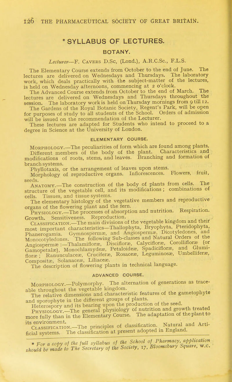 ♦SYLLABUS OF LECTURES. BOTANY. Lectuyer—F. Cavers D.Sc, (Lond.), A.R.C.Sc, F.L.S. The Elementary Course extends from October to the end of June. The lectures are delivered on Wednesdays and Thursdays. The laboratory work, which deals practically with the subject-matter of the lectures, is held on Wednesday afternoons, commencing at 2 o'clock. The Advanced Course extends from October to the end of March. The lectures are delivered on Wednesdays and Thursdays throughout the session. The laboratory work is held on Thursday mornings from 9 till 12. The Gardens of the Royal Botanic Society, Regent's Park, will be open for purposes of study to all students of the School. Orders of admission will be issued on the recommendation of the Lecturer. These lectures are adapted for Students who intend to proceed to a degree in Science at the University of London. ELEMENTARY COURSE. Morphology.—The peculiarities of form which are found among plants. Different members of the body of the plant. Characteristics and modifications of roots, stems, and leaves. Branching and formation of branch systems. Phyllotaxis, or the arrangement of leaves upon stems. Morphology of reproductive organs. Inflorescences. Flowers, fruit, seeds. Anatomy.—The construction of the body of plants from cells. The structure of the vegetable cell, and its modifications ; combinations of cells. Tissues, and tissue systems. The elementary histology of the vegetative members and reproductive organs of the flowering plant and the fern. Physiology.—The processes of absorption and nutrition. Respuration. Growth. Sensitiveness. Reproduction. j .1, - Classification.—The main divisions of the vegetable kingdom and their most important characteristics—Thallophyta, Bryophyta, Ptendophyta, Phanerogamia. Gymnospermas, and Angiospermae Dicotyledones, and Monocotyledones. The foUowing Sub-classes and Natural Orders of the An-iospermae :—Thalamiflorae, Disciflorae, Calyciflorae, CorolbfloraB (or Gamopetalae), Monochlamydeae. Petaloideae, Spadiciflorae, and Glumi- floree ; Ranunculaceee, Crucifera;, Rosaceae, Leguminosae, Umbelliferae, Compositae, Solanacea;, Liliacea3. The description of flowering plants in technical language. ADVANCED COURSE. Morphology.—Polymorphy. The alternation of generations as trace- able throughout the vegetable kingdom. . ^1 The relative dimensions and characteristic features of the gametophyte and sporophyte in the difierent groups of plants. Heterospory and its bearing upon the production of the seed. PHVSiOLOGY.-The general physiology of nutrition and growth treated more fully than in the Elementary Course. The adaptation of the plant to ^TAtiTi^TioN.-The principles of classification. . Natural and Arti- ficial systems. The classification at present adopted in England. ♦ For a copy of the full syllabus of the School of Pharmacy application should he mil tl The Secretary of the Society. 17. Bloorr^shury Square, w.c.