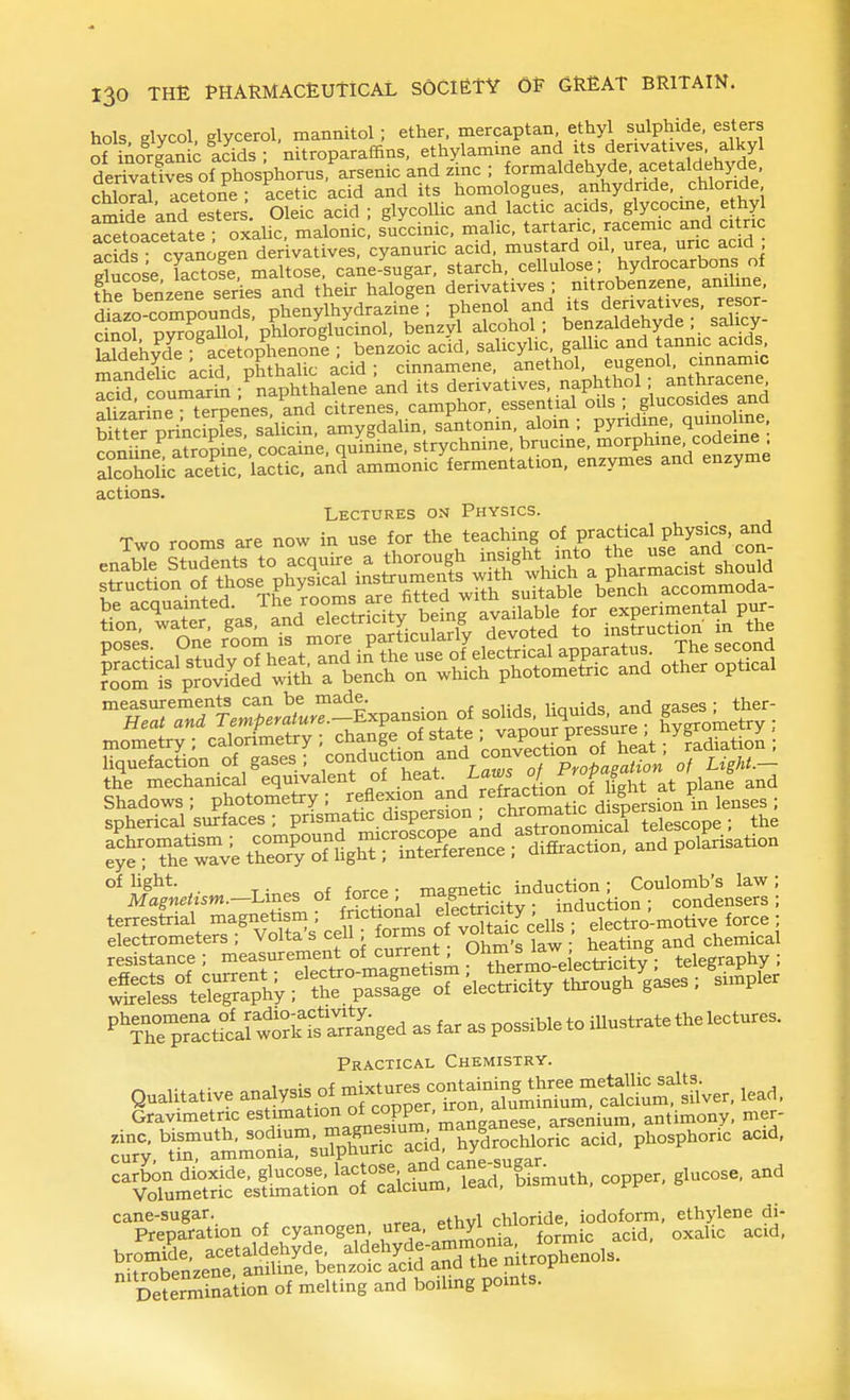 hols Klvcol, glycerol, mannitol; ether, mercaptan ethyl sulphide, esters of kiorSc acids • nitroparaffins, ethylamine and its derivatives, alkyl derrvat& pbo^^^^^ and zW ; formaldehyde acetaldehjj^e chloral acetone; acetic acid and its homologues, anhydride, chloride amMeknd esters. Oleic acid ; glycoUic and lactic acids, glycocme ethyl aS^toacetate oxalic, malonic, succinic, malic, tartaric, racemic and citric acids cyanogen der vatives, cyanuric acid, mustard oil, urea, unc acid ducoseTactofe, maltose, cane-sugar, starch, cellulose; hydrocarbons of the benzene series and their haloien derivatives ; nitrobenzene, aniline, d^Lo-compounds, phenylhydrazine ; phenol and its derivatives, resor- cino? XSol phloroglucinol, benzyl alcohol ; benzaldehyde ; salicy- Mdekvde ace op^henone ; benzoic acid, salicylic, gallic and tannic acids mandelic acid pMhalic acid ; cinnamene. anethol. acid coumarii^ ;^naphthalene and its derivatives, naphthol anthracene Srh^e t^rpenes, and citrenes, camphor, essential oils ; glucosides and Htter BrincSFes salicin. amygdalin. santonin, aloin ; pyridine, qumolme conifne^ atro^ ne^ q^nine, strychnine, brucine, ^o-Thme, codem^ alcohol c acetic, lactic, and ammonic fermentation, enzymes and enzyme actions Lectures on Physics. Two rooms are now in use for the teaching of practical physics and -^ZZTl^Ter'aLr^^^^^^^ of solids 1^^^^^^^^^^ gs.^ther mometry ; calorimetry ; change of state ' j;^P°^^^^^ ; liquefaction of gases; --Auction and convec^^^^^^^^ the mechamcal eqmvalent of J^^'^^-^^^JL^ J lf„ht at plane and ,,„es{rial magnet^m ; ft.c«o«al f^^^^yi^^^^f'S^^.^Uo^,, fore, ; PThrpfactrirw«Ss,?nged Practical Chemistry. Qualitative analysis of-ix^^^^^^^^^^^^ ,ead. Gravimetric estimation ot <^°PP^'^'' ^ese arsenium. antimony, mer- zinc, bismuth, sodium, -^ric'dd S^ro hlo^^^^^ 'pl^osphori'c acid, cury tin, ammonia, sulphuric aciu, uy^ carbon dioxide, gl>^'=°f.--l^^^J^^^i.t^^'E &uth, copper, glucose, and Volumetric estimation oi caiciuui, ic'^ . cane-sugar. , , c^oride, iodoform, ethylene di- Preparation of cyanogen urea, ^^hyl c^ior ^ ^^^^.^ bromide, acetaldehyde aldehyde-ammo^^^^ nitrnhenzene, aniline, benzoic acid ana tne uiiiui' Determination of melting and boiling pomts.