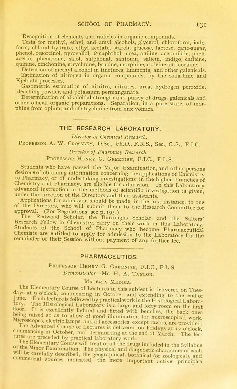 Recognition of elements and radicles in organic compounds. Tests for methyl, ethyl, and amyl alcohols, glycerol, chloroform, iodo- form, chloral hydrate, ethyl acetate, starch, glucose, lactose, cane-sugar, phenol, resorcinol, pyrogallol, jS-naphthol, urea, aniline, acetanilide, phen- acetin, phenazone, salol, sulphonal, santonin, salicin, indigo, caffeine, quinine, cinchonine, strychnine, brucine, morphine, codeine and cocaine, Detection of methyl alcohol in tinctures, liniments, and other galenicals. Estimation of nitrogen in organic compounds, by the soda-lime and Kjeldahl processes. Gasometric estimation of nitrites, nitrates, urea, hydrogen peroxide, bleaching powder, and potassium permanganate. Determination of alkaloidal strength and purity of drugs, galenicals and other official organic preparations. Separation, in a pure state, of mor- phine from opium, and of strychnine from nux vomica. THE RESEARCH LABORATORY. Director of Chemical Research. Professor A. W. Crossley, D.Sc, Ph.D., F.R.S., Sec, C..S., F.I.C. Director of Pharmacy Research. Professor Henry G. Greenish, F.I.C, F.L.S. Students who have passed the Major Examination, and other persons desirous of obtaining information concerning the applications of Chemistry to Pharmacy, or of undertaking investigations in the higher branches of Chemistry and Pharmacy, are eligible for admission. In this Laboratory advanced instruction in the methods of scientific investigation is ''iven under the direction of the Directors and their assistants. ° Applications for admission should be made, in the first instance, to one of the Directors, who will submit them to the Research Committee for approval. (For Regulations, see p. 195.) The Redwood Scholar, the Burroughs Scholar, and the Salters' Research Fellow in Chemistrv, carry on their work in this Laboratory Students of the School of Pharmacy who become Pharmaceutical Chemists are entitled to apply for admission to the Laboratory for the remainder of their Session without payment of any further fee PHARMACEUTICS. Professor Henry G. Greenish, F.I.C, F.L.S. Demonstrator—Mr. H. A. Taylor. Materia Medica. The Elementary Course of Lectures in this subject is delivered on Tues- aays at 9 o clock, commencing in October and extending to the end of J une. Lach lecture is followed by practical work in the Tl istological Labora- tory, ihe Histological Laboratory is a large and lofty room on the first noor. It is excellently lighted and fitted with benches, the back ones oeing raised so as to allow of good iUumination for microscopical work Microscopes, electric lamps, and all accessories, except razors, are provided Ihe Advanced Course of Lectures is delivered on Fridays at 12 o'clock' commencing in October, and terminating at the end of March The lec- tmes are preceded by practical laboratory work. of fhp m'^'^?-*''^ ^'^''^ ^'S^ included in tiie Syllabus will y '^.t'O- ^he physical and diagnostic characters of each rorn,^o y described, the geographical, botanical (or zoological), and commercial sources indicated, the more important active principles