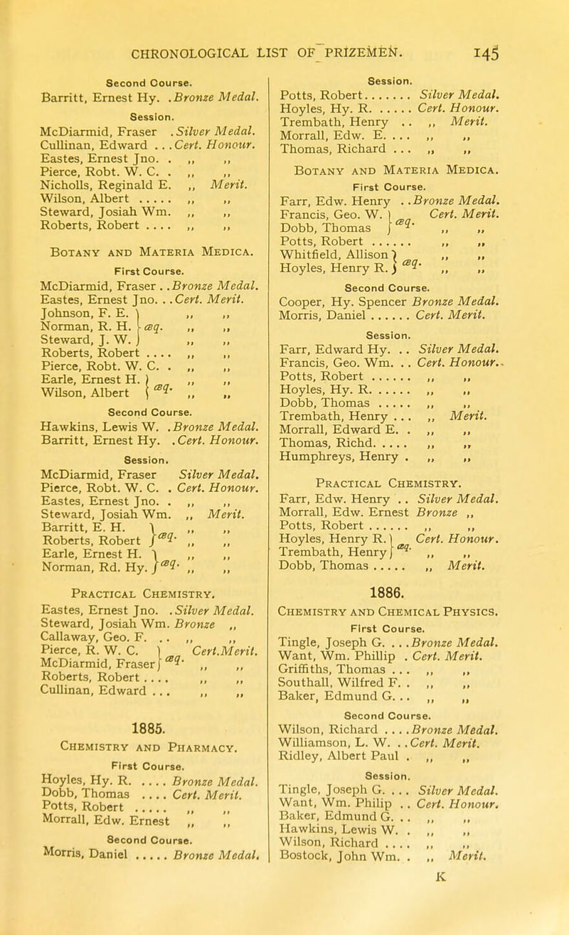 Second Course. Barritt, Ernest Hy. .Bronze Medal. Session. McDiarmid, Eraser . Silver Medal. Cullinan, Edward .. . Cert. Honour. Eastes, Ernest J no. Pierce, Robt. W. C. Nicholls, Reginald E. Merit. Wilson, Albert Steward, Josiah Wm. Roberts, Robert .... Botany and Materia Medica. First Course. McDiarmid, Eraser .. Bronze Medal. Eastes, Ernest Jno. . .Cert. Merit. Johnson, F. E. Norman, R. H. Steward, J. W. Roberts, Robert .... Pierce, Robt. W. C. . Earle, Ernest H. ) WUson, Albert \ Second Course. Hawkins, Lewis W. . Bronze Medal. Baxritt, Ernest Hy. . Cert. Honour. Session. McDiarmid, Eraser Pierce, Robt. W. C. Eastes, Ernest Jno. . ,, Steward, Josiah Wm. ,, Barritt, E. H. \ Roberts, Robert J^?' ,. Earle, Ernest H. Norman, Rd. Hy. Silver Medal. Cert. Honour. ., Merit. Practical Chemistry, Eastes, Ernest Jno. . Silver Medal. Steward, Josiah Wm. Bronze „ Callaway, Geo. F. .. ,, Pierce, R. W. C. ) Cert.Merit. McDiarmid, Eraser}'^^^ „ Roberts, Robert Cullinan, Edward ... ,, „ 1885. Chemistry and Pharmacy. First Course. Hoyles, Hy. R Bronze Medal. Dobb, Thomas Cert. Merit. Potts, Robert „ Morrall, Edw. Ernest „ Second Course. Morris. Daniel ... .. Bronze Medal, Silver Medal, Cert. Honour. Merit. Session. Potts, Robert Silver Medal, Hoyles, Hy. R Cert. Honour. Trembath, Henry .. ,, Merit. Morrall, Edw. E. .. . ,, „ Thomas, Richard ... „ ,, Botany and Materia Medica. First Course. Farr, Edw. Henry .. Bronze Medal. Francis, Geo. W. ) Cert. Merit. Dobb, Thomas „ „ Potts, Robert „ „ Whitfield, Allison 1 „ „ Hoyles, Henry R. j ^^^ .. Second Course. Cooper, Hy. Spencer Bronze Medal. Morris, Daniel Cert. Merit. Session. Farr, Edward Hy. Francis, Geo. Wm. Potts, Robert Hoyles, Hy. R. ... Dobb, Thomas . .. Trembath, Henry . Morrall, Edward E. Thomas, Richd. ... Humphreys, Henry Practical Chemistry. Farr, Edw. Henry .. Silver Medal. Morrall, Edw. Ernest Bronze ,, Potts, Robert ,, ,, Hoyles, Henry R. 1 Cert. Honour. Trembath, Henry I„ ,, Dobb, Thomas , Merit. 1886. Chemistry and Chemical Physics. First Course. Tingle, Joseph G. . . . Bronze Medal, Want, Wm. Phillip . Cert. Merit. Griffiths, Thomas ... „ „ Southall, Wilfred F. . „ Baker, Edmund G. .. „ „ Second Course. Wilson, Richard ... .Bronze Medal, Williamson, L. W. . . Cert. Merit. Ridley, Albert Paul . „ Session. Tingle, Joseph G. ... Silver Medal. Want, Wm. Philip . . Cert. Honour. Baker, Edmund G. .. ,, Hawkins, Lewis W. . ,, ,, Wilson, Richard , Bostock, John Wm. . ., Merit. K