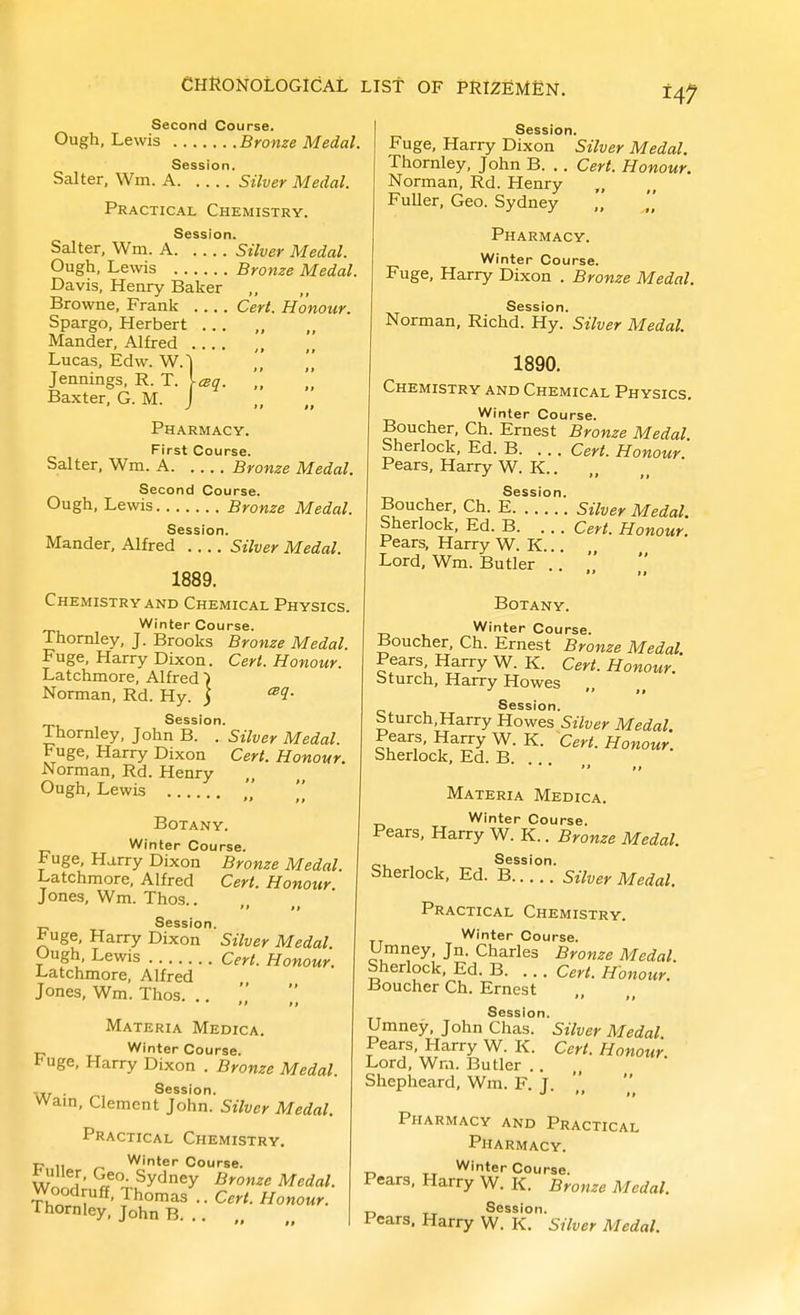 H7 Second Course. Ough, Lewis Brome Medal. Session. Salter, Wm. A Silver Medal. Practical Chemistry. Session. Salter, Wm. A Stiver Medal. Ough, Lewis Bronze Medal. Davis, Henry Baker Browne, Frank Cert. Honour. Spargo, Herbert ... Mander, Alfred , Lucas, Edw. W.| Jennings, R. T. iisq. Baxter, G. M. J Pharmacy. First Course. Salter, Wm. A Bronze Medal. Second Course. Ough, Lewis Bronze Medal. Session. Mander, Alfred Silver Medal. 1889. Chemistry and Chemical Physics. Winter Course. Thomley, J. Brooks Bronze Medal. Fuge, Harry Dixon. Ceri. Honour. Latchmore, Alfred) Norman, Rd. Hy. j Session. Thomley, John B. . Silver Medal. Fuge, Harry Dixon Cert. Honour. Norman, Rd. Henry Ough, Lewis Botany. Winter Course. Fuge, Harry Dixon Bronze Medal. Latchmore, Alfred Cert. Honour. Jones, Wm. Thos..  It Session. Fuge, Harry Dixon Silver Medal Ough, Lewis Cert. Honour. J-atchmore, Alfred Jones, Wm. Thos. .. Materia Medica. Winter Course, i-uge, Harry Dixon . Bronze Medal. . Session. Warn, Clement John. Silver Medal. Practical Chemistry. P 11 Winter Course, ^iier, Geo. Sydney Bronze Medal. Woodruff, Thomas .. Cert. Honour. Thornley, John B. .. „ Session. Fuge, Harry Dixon Silver Medal. Thornley, John B. .. Cert. Honour. Norman, Rd. Henry FuUer, Geo. Sydney Pharmacy. Winter Course. Fuge, Harry Dixon . Bronze Medal. Session. Norman, Richd. Hy. Silver Medal. 1890. Chemistry and Chemical Physics. Winter Course. Boucher, Ch. Ernest Bronze Medal Sherlock, Ed. B. . .. Cert. Honour Pears, Harry W. K.. Session. Boucher, Ch. E Silver Medal. Sherlock, Ed. B. ... Cert. Honour. Pears, Harry W. K... Lord, Wm. Butler Botany. Winter Course. Boucher, Ch. Ernest Bronze Medal. Pears, Harry W. K. Cert. Honour. bturch, Harry Howes Session. Sturch, Harry Howes Silver Medal. Pears, Harry W. K. Cert. Honour. Sherlock, Ed. B. . Materia Medica. Winter Course. Pears, Harry W. K.. Bronze Medal. Session. Sherlock, Ed. B Silver Medal. Practical Chemistry. Winter Course. Umney, Jn. Charles Bronze Medal. Sherlock, Ed. B. ... Cert. Honour. Boucher Ch. Ernest  II Session. Umney, John Chas. Silver Medal Pears, Harry W. K. Cert. Honour Lord, Wm. Butler .. Shepheard, Wm. F. J. Pharmacy and Practical Pharmacy. Winter Course. Pears, Harry W. K. Bronze Medal. Session. Pears, Harry W. K. Silver Medal.