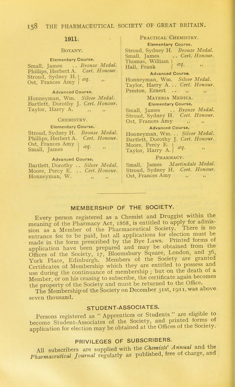 1911. Botany. Elementary Course. Small, James .. Bronze Medal. Phillips, Herbert A. Cert. Honour. Stroud, Sydney H.) Ost, Frances Amy ) ^'  Advanced Course. Honneyman, Wm. Silver Medal. Bartlett, Dorothy J. Cert. Honour. Taylor, Harry A. Chemistry. Elementary Course. Stroud, Sydney H. Bronze Medal. PhilHps, Herbert A. Cert. Honour. Ost, Frances Amy 1 Small, James J Advanced Course. Bartlett, Dorothy .. Silver Medal. Moore, Percy E. .. Cert. Honour. Honneyman, W. ,, Practical Chemistry. Elementary Course. Stroud, Sydney H. Bronze Medal. Small, James .. Cert. Honour. Thomas, William ) HaU, Frank \ Advanced Course. Honneyman, Wm. Silver Medal. Taylor, Harry A. .. Cert. Honour. Preston, Ernest .. ,, ,, Materia Medica. Elementary Course, Small, James .. Bronze Medal. Stroud, Sydney H. Cert. Honour. Ost, Frances Amy ,, Advanced Course. Honneyman, Wm. .. Silver Medal. Bartlett, Dorothy J. Cert. Honour. Moore, Percy E. 1 Taylor, Harry A. | Pharmacy. Small, James Martindale Medal. Stroud, Sydney H. Cert. Honour. Ost, Frances Amy „ „ MEMBERSHIP OF THE SOCIETY. Every person registered as a Chemist and Druggist within the meaning of the Pharmacy Act, 1868, is entitled to apply for admis- sion as a Member of the Pharmaceutical Society. There is no entrance fee to be paid, but all applications for election must be made in the form prescribed by the Bye Taws. Printed forms of application have been prepared and may be obtained from the Offices of the Society, 17, Bloomsbury Square, Tondon, and 36 York Place, Edinburgh. Members of the Society are granted Certificates of Membership which they are entitled to possess and use during the continuance of membership ; but on the death of a Member, or on his ceasing to subscribe, the certificate again becomes the property of the Society and must be returned to the Office. The Membership of the Society on December 31st, 1911, was above seven thousand. STUDENT-ASSOCIATES. Persons registered as  Apprentices or Students  are eligible to become Student-Associates of the Society, and prmted forms of application for election may be obtained at the Offices of the Society. PRIVILEGES OF SUBSCRIBERS. A.11 subscribers are supplied with the Chemists' Annual and the Pharmaceutical Journal regularly as published, free of charge, and