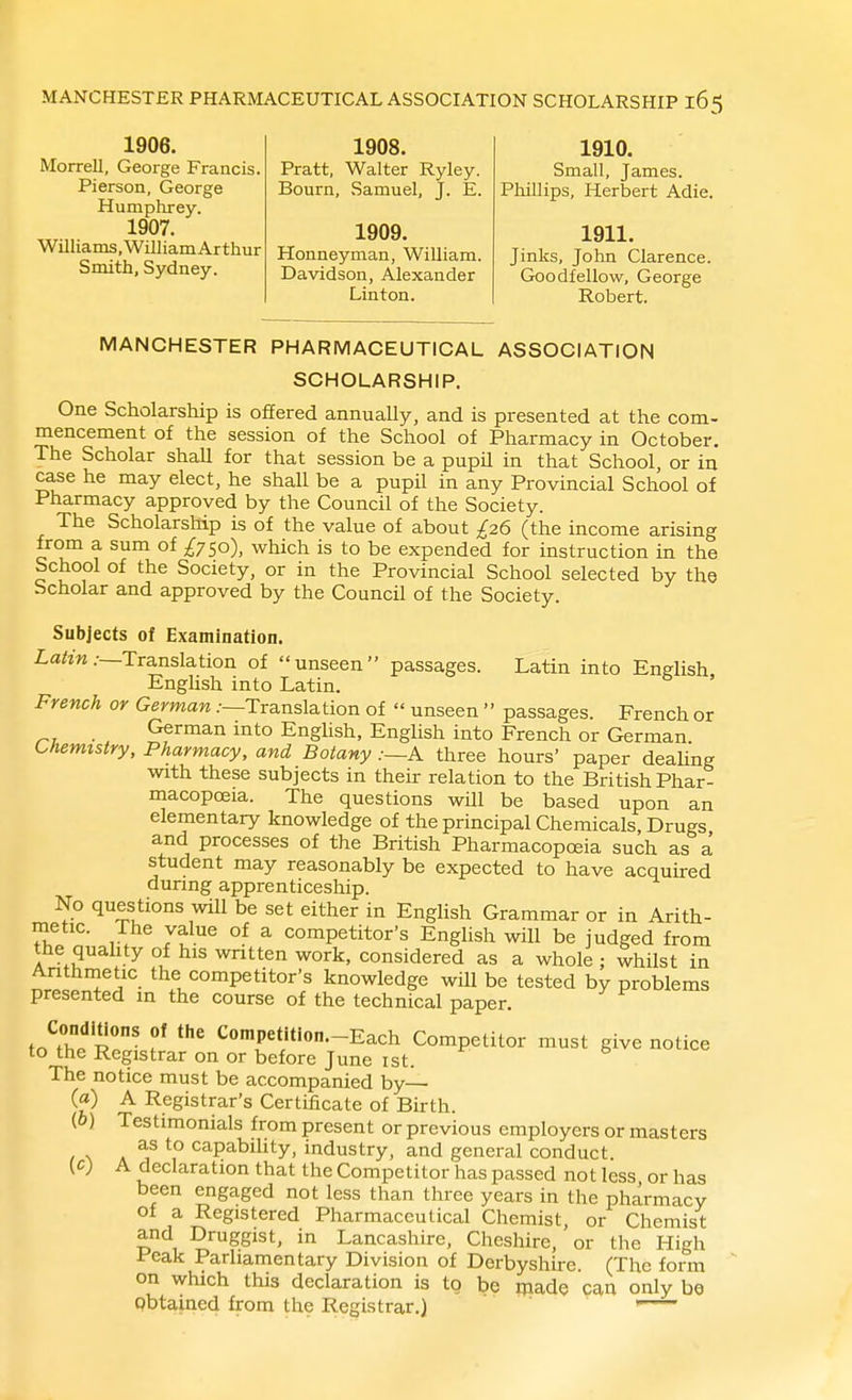 1906. Morrell, George Francis. Pierson, George Humphrey. 1907. Williains.WiUiamArthur Smith, Sydney. 1908. Pratt, Walter Ryley. Bourn, Samuel, J. E. 1909. Honneyman, William. Davidson, Alexander Linton. 1910. Small, James. Phillips, Herbert Adie. 1911. Jinks, John Clarence. Goodfellow, George Robert. MANCHESTER PHARMACEUTICAL ASSOCIATION SCHOLARSHIP. One Scholarship is offered annually, and is presented at the com- mencement of the session of the School of Pharmacy in October. The Scholar shall for that session be a pupil in that School, or in case he may elect, he shall be a pupil in any Provincial School of Pharmacy approved by the Council of the Society. The Scholarship is of the value of about £26 (the income arising from a sum of It^o), which is to be expended for instruction in the School of the Society, or in the Provincial School selected by the Scholar and approved by the Council of the Society. Subjects of Examination. La^m.-—Translation of unseen passages. Latin into English, EngUsh into Latin. French or German .-—Translation of  unseen  passages. French or German into English, English into French or German. Chemistry, Pharmacy, and Botany .--A three hours' paper deaUng with these subjects in their relation to the British Phar- macopoeia. The questions will be based upon an elementary knowledge of the principal Chemicals, Drugs and processes of the British Pharmacopoeia such as a student may reasonably be expected to have acquired during: apprenticeship. No questions will be set either in English Grammar or in Arith- metic. The value of a competitor's English will be judged from the quahty of his written work, considered as a whole ; whilst in Anthmetic the competitor's knowledge will be tested by problems presented in the course of the technical paper. to?hP p!' '-^^^^ Competitor must give notice to the Registrar on or before June ist. The notice must be accompanied by— (a) A Registrar's Certificate of Birth. (6) Testimonials from present or previous employers or masters as to capabihty, industry, and general conduct. {c) A declaration that the Competitor has passed not less or has been engaged not less than three years in the pharmacy of a Registered Pharmaceutical Chemist, or Chemist and Druggist, in Lancashire, Cheshire, or the High Peak Parliamentary Division of Derbyshire. (The form on which this declaration is tg be rnade can only be Qbtained from the Registrar.) '