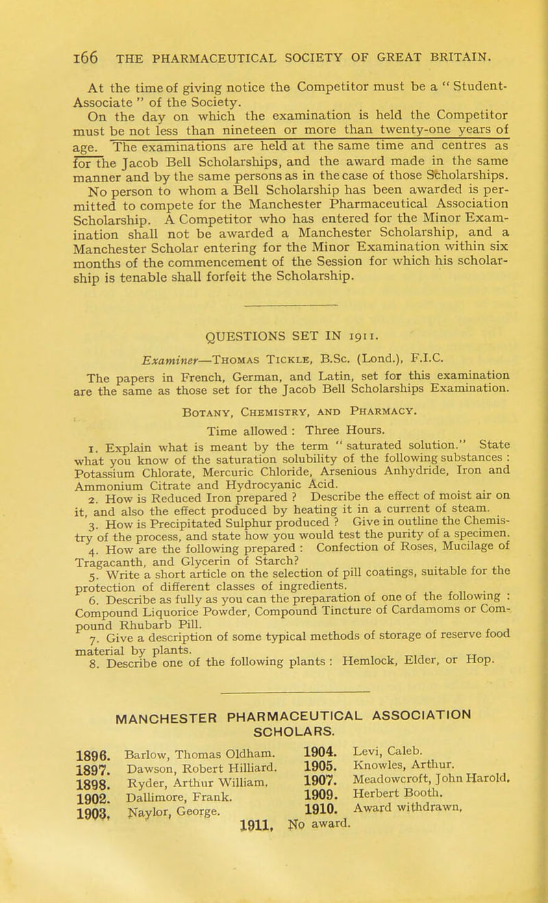 At the time of giving notice the Competitor must be a  Student- Associate  of the Society. On the day on which the examination is held the Competitor must be not less than nineteen or more than twenty-one years of age. The examinations are held at the same time and centres as for the Jacob Bell Scholarships, and the award made in the same manner and by the same persons as in the case of those Scholarships. No person to whom a Bell Scholarship has been awarded is per- mitted to compete for the Manchester Pharmaceutical Association Scholarship. A Competitor who has entered for the Minor Exam- ination shall not be awarded a Manchester Scholarship, and a Manchester Scholar entering for the Minor Examination within six months of the commencement of the Session for which his scholar- ship is tenable shall forfeit the Scholarship. QUESTIONS SET IN 1911. Examiner—Thomas Tickle, B.Sc. (Lond.), F.I.C. The papers in French, German, and Latin, set for this examination are the same as those set for the Jacob Bell Scholarships Examination. Botany, Chemistry, and Pharmacy. Time allowed : Three Hours. 1. Explain what is meant by the term  saturated solution. State what you know of the saturation solubihty of the following substances : Potassium Chlorate, Mercuric Chloride, Arsenious Anhydride, Iron and Ammonium Citrate and Hydrocyanic Acid. 2. How is Reduced Iron prepared ? Describe the effect of moist air on it, and also the effect produced by heating it in a current of steam. '3. How is Precipitated Sulphur produced ? Give in outline the Chemis- try of the process, and state how you would test the purity of a specimen. 4. How are the following prepared : Confection of Roses, Mucilage of Tragacanth, and Glycerin of Starch? 5. Write a short article on the selection of pill coatings, suitable for the protection of different classes of ingredients. 6. Describe as fully as you can the preparation of one of the following : Compound Liquorice Powder, Compound Tincture of Cardamoms or Com- pound Rhubarb Pill. 7. Give a description of some typical methods of storage of reserve food material by plants. , tr 8. Describe one of the following plants : Hemlock, Elder, or Hop. MANCHESTER 1896. 1897. 1898. 1902. 1903, PHARMACEUTICAL SCHOLARS. ASSOCIATION Barlow, Thomas Oldham. 1904. Dawson, Robert HiUiard. 1905. Ryder, Arthur WiUiam. 1907. Dallimore, Frank. 1909. ]SrayIor, George. 1910. 1911, No award. Levi, Caleb. Knowles, Arthur. Meadowcroft, John Harold. Herbert Booth. Award withdrawn,