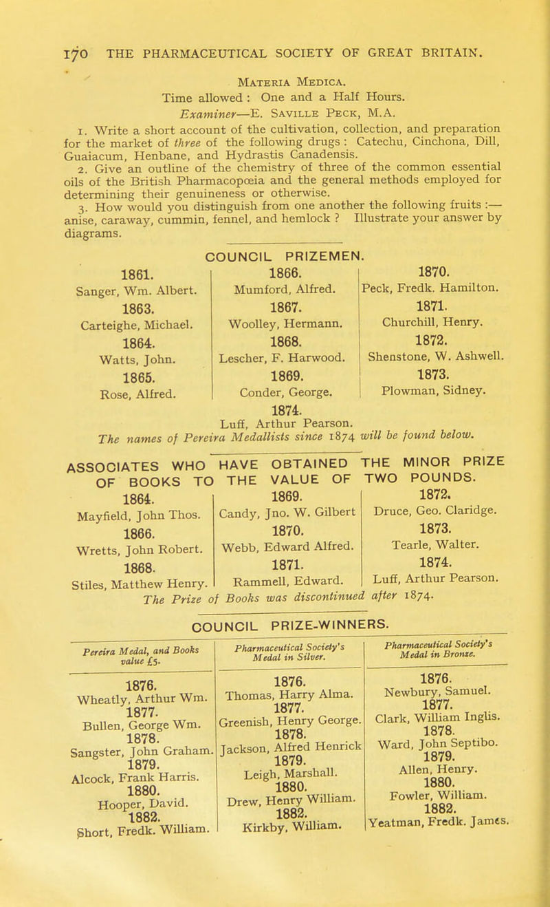 Materia Medica. Time allowed : One and a Half Hours. Examiner—E. Saville Peck, M.A. 1. Write a short account of the cultivation, collection, and preparation for the market of three of the following drugs : Catechu, Cinchona, Dill, Guaiacum, Henbane, and Hydrastis Canadensis. 2. Give an outline of the chemistry of three of the common essential oils of the British Pharmacopoeia and the general methods employed for determining their genuineness or otherwise. 3. How would you distinguish from one another the following fruits :— anise, caraway, cummin, fennel, and hemlock ? Illustrate your answer by diagrams. 1861. Sanger, Wm. Albert. 1863. Carteighe, Michael. 1864. Watts, John. 1865. Rose, Alfred. COUNCIL PRIZEMEN. 1866. Mumford, Alfred. 1867. Woolley, Hermann. 1868. Lescher, F. Harwood. 1869. Conder, George. 1874. LuflE, Arthur Pearson. 1870. Peck, Fredk. Hamilton. 1871. Churchill, Henry. 1872. Shenstone, W. Ashwell. 1873. Plowman, Sidney. The names of Pereira Medallists since 1874 will be found below. ASSOCIATES WHO HAVE OF BOOKS TO THE 1864. Mayfield, John Thos. 1866. Wretts, John Robert, 1868. Stiles, Matthew Henry. OBTAINED VALUE OF 1869. Candy, J no. W. Gilbert 1870. Webb, Edward Alfred. 1871. Rammell, Edward THE MINOR PRIZE TWO POUNDS. 1872. Druce, Geo. Claridge. 1873. Tearle, Walter. 1874. Luff, Arthur Pearson. The Prize of Books was discontinued after 1874. COUNCIL PRIZE-WINNERS. Pereira Medal, and Books value £$. 1876. Wheatly, Arthur Wra. 1877. BuUen, George Wm. 1878. Sangster, John Graham. 1879. Alcock, Frank Harris. 1880. Hooper, David. 1882. ghort. Fredk. William. Pharmaceutical Society's Medal in Silver. 1876. Thomas, Harry Alma. 1877. Greenish, Henry George. 1878. Tackson, Alfred Hennck 1879. Leigh, Marshall. 1880. Drew, Henry William. 1882. Kirkby, William. Pharmaceutical Society's Medal in Brome. 1876. Newbury, Samuel. 1877. Clark, WiUiam IngUs. 1878. Ward, John Septibo. 1879. Allen, Henry. 1880. Fowler, William. 1883. Yeatman, Fredk. James.