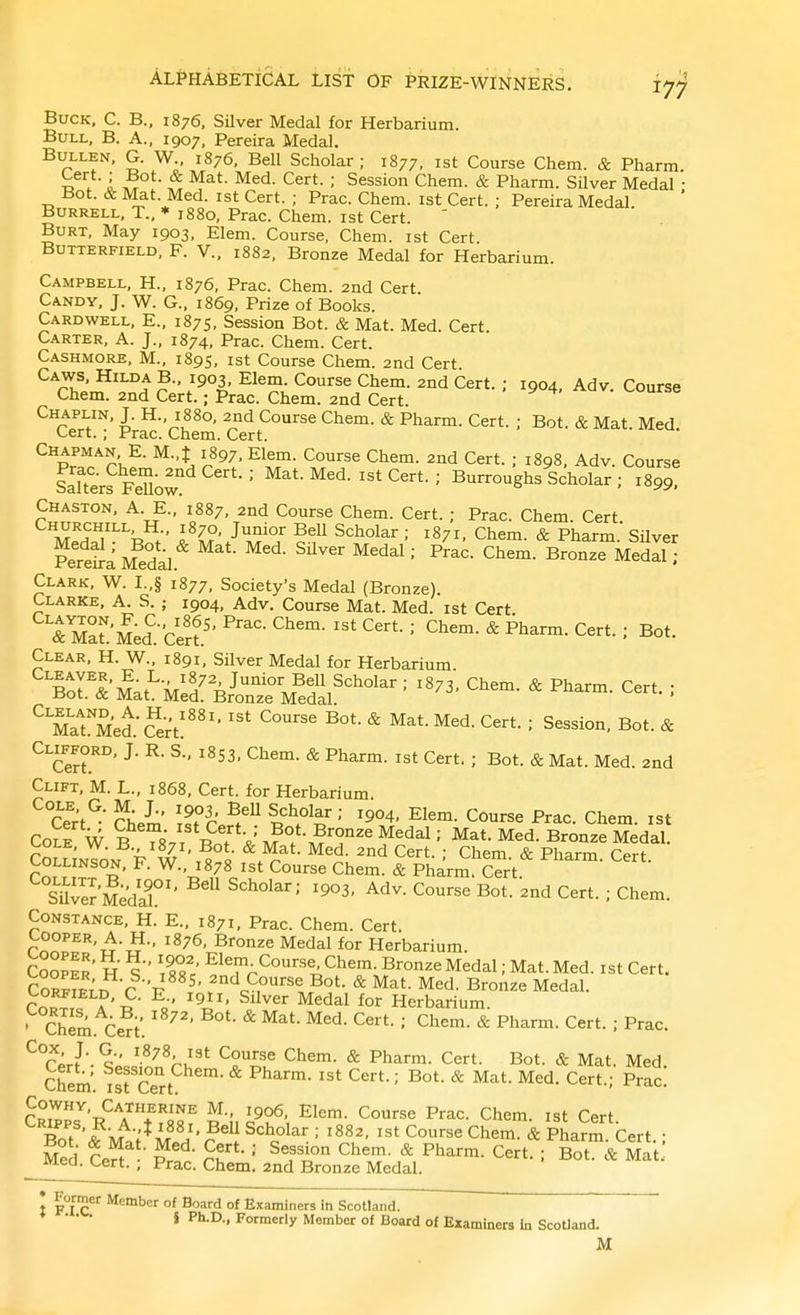 Buck, C. B., 1876, SUver Medal for Herbarium. Bull, B. A., 1907, Pereira Medal. BuLLEN, G. W 1876, Bell Scholar ; 1877, ist Course Chem. & Pharm. xt\ i ■ ; Session Chem. & Pharm. Silver Medal • Bot. & IVfet. Med. ist Cert. ; Prac. Chem. ist Cert. ; Pereira Medal. BuRRELL, T., ♦1880, Prac. Chem. ist Cert. ' Burt, May 1903, Elem. Course, Chem. ist Cert BuTTERFiELD, F. V., 1882, Bronze Medal for Herbarium. Campbell, H., 1876, Prac. Chem. 2nd Cert Candy, J. W. G., 1869, Prize of Books. Cardwell, E., 1875, Session Bot. & Mat. Med. Cert Carter, A. J., 1874, Prac. Chem. Cert. Cashmore, M., 1895, ist Course Chem. 2nd Cert. Caws, Hilda B., 1903, Elem. Course Chem. 2nd Cert. ; 1904, Adv Course Chem. 2nd Cert.; Prac. Chem. 2nd Cert. Chaplin, J. H., 1880, 2nd Course Chem. & Pharm. Cert. ; Bot. & Mat. Med. Cert. ; Prac. Chem. Cert. Chapman E. M.,J 1897, Elem. Course Chem. 2nd Cert. ; 1898, Adv. Course LTters FeUow Cert. ; Burroughs Scholar ; 1899! Chaston, a. E., 1887, 2nd Course Chem. Cert. ; Prac. Chem. Cert. ^^70, Junior BeU Scholar; 1871, Chem. & Pharm Silver pSMe°dal.'^ Chem. Bronze Medll ; Clark, W. I.,§ 1877, Society's Medal (Bronze) Clarke, A. S. ; 1904, Adv. Course Mat. Med. ist Cert TAllueicert'- ' P^^™' ^^rt- : Bot. Clear, H. W., 1891, Silver Medal for Herbarium. •^at^Ml'd^Vor^^^^^^ ^ C-'- ^ Ma^Med.' Srt!'''' ^ ' Session, Bot. & Clifford, J. R. s., 1853, Chem. & Pharm. ist Cert. ; Bot. & Mat. Med. 2nd Clift, M. L., 1868, Cert, for Herbarium. Cert^' ^h.b ?.?^r ^^Y^'' '904. Elem. Course Prac. Chem. ist Cole W S^Tx.r a?°>.?'^° ^^^^' Mat. Med. Bronze Medal. cClSnTo^? F \^ «• ^.^n^- Cert. ; Chem. & Pharm. Cert. COLL nson, F. W., 1878 1st Course Chem. & Pharm. Cert. sier 5edaf ^^^^ Cert. ; Chem. Constance, H.' E., 1871, Prac. Chem. Cert. Cooper, A. H., 1876, Bronze Medal for Herbarium. ciolli H S X' Course Chem Bronze Medal; Mat. Med. ist Cert.- CoR^fprn > 'tt ^' C°'-se Bot. & Mat. Med. Bronze Medal. CORFIELD, C. E.. 1911, Silver Medal for Herbarium. ' Chem. Ce^t'. * ' * P^^'-^™^- C^^t. : Prac. *^°r;r?. q ^.^78, I3t Course Chem. & Pharm. Cert. Bot. & Mat. Med CowHY, Catherine M., 1906, Elem. Course Prac. Chem. ist Cert S''&\lt*S'?^n°^^^= ^ ist Course Chem.&pl?rbert.; Med ten Pr.r' rl - '  ^^'.T- C^^t- : ^ot. & Mat. mea. y^evi., Frac. Chem. 2nd Bronze Medal. * Former Member of Board of Examiners in Scotland. i Ph-D., Formerly Member of Board of Examiners in Scotland. M