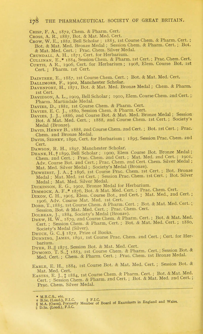 Crisp, F. A., 1872, Chem. & Pharm. Cert. Cross, A. R., 1887, Bot. & Mat. Med. Cert. Crow, W. E., 1882, Bell Scholar ; 1883, ist Course Chem. & Pharm. Cert. ; Bot. & Mat. Med. Bronze Medal; Session Chem. & Pharm. Cert. ; Bot. & Mat. Med. Cert. ; Prac. Chem. Silver Medal. Crundall, A. H., 1871. Cert, for Herbarium. CuLLiNAN, E.,* 1884, Session Chem. & Pharm. ist Cert.; Prac. Chem. Cert. Curtis, A R., 1906, Cert, for Herbarium ; 1908, Elem. Course Bot. ist Cert. ; Pharm. ist Cert. Daintree, E., 1887, ist Course Chem. Cert. ; Bot. & Mat. Med. Cert, Dallimore, F., 1902, Manchester Scholar. Davenport, H., 1871, Bot. & Mat. Med. Bronze Medal; Chem. & Pharm. 1st Cert. J . Davidson, A. L., 1909, Bell Scholar ; 1910, Elem. Course Chem. 2nd Cert. ; Pharm. Martindale Medal. Da VIES, D., 1881, ist Course Chem. & Pharm. Cert. Davies, E. C. J., 1880, Session Chem. & Pharm. Cert. Davies, J. J., 1886, 2nd Course Bot. & Mat. Med. Bronze Medal; Session Bot. '& Mat. Med. Cert. ; 1888, 2nd Course Chem. ist Cert. ; Society's Medal (Bronze). Davis, Henry B., 1888, 2nd Course Chem. 2nd Cert. ; Bot. ist Cert. ; Prac. Chem. 2nd Bronze Medal. Davis, Sidney, 1892, Cert, for Herbarium ; 1895, Session Pfac. Chem. 2nd Cert. Dawson, R. H., 1897, Manchester Scholar. DEANE,H.,t 1899,Bell Scholar; 1900, Elem Course Bot. Bronze Medal; Cheni. 2nd Cert. ; Prac. Chem. 2nd Cert. ; Mat. Med. 2nd Cert. ; 1901, Adv. Course Bot. 2nd Cert.; Prac. Chem. 2nd Cert. Chem. Silver Medal ; Mat. Med. Silver Medal ; Society's Medal (Bronze). Dewhirst J A., $ 1896, ist Course Prac. Chem. ist Cert. ; Bot. Bronze Medal; Mat. Med. ist Cert. ; Session Prac. Chem. ist Cert. ; Bot. Silver Medal; Mat. Med. Silver Medal. Dickinson, E. G., 1902, Bronze Medal for Herbarium. DiMMOCK, A. F.,* 1876, Bot. & Mat. Med. Cert. ; Prac. Chem. Cert. Dixon, C. H., 1905, Elem. Course Bot., 2nd Cert.; Mat. Med., 2nd Cert.; 1906, Adv. Course Mat. Med. ist Cert. , ^ , DoBB, T.,1885, ist Course Chem. & Pharm. Cert. ; Bot. & Mat. Med. Cert. ; Session, Bot. & Mat. Med. Cert. ; Prac. Chem. Cert. Dolbear, J., 1884, Society's Medal (Bronze). ■„ . c ,t 4. iv/r ^ Drew H W 1879, 2nd Course Chem. & Pharm. Cert. ; Bot. & Mat. Med. Cert. ; Session Chem. & Pharm, Cert. ; Bot. & Mat. Med. Cert. ; 1880, Society's Medal (Silver). Druce, G. C.,§ 1872, Prize of Books. ^ . r xr Dunning, James, 1891, ist Course Prac. Chem. 2nd Cert. ; Cert, for Her- barium. Dyer, B.,|| 1875, Session Bot. & Mat. Med. Cert. 0-0.^ Dymond T S. t 1883, ist Course Chem. & Pharm. Cert.; Session Bot. & Med. Cert. ; Chem. & Pharm. Cert. ; Prac. Chem. ist Bronze Medal. Earle, E. H., 1884, ist Course Bot. & Mat. Med. Cert. ; Session Bot. & Ea'?tes,T}.4';884. ist Course Chem. & Pharm. Cert ; Bot. &Mat^Med Cert. ; Session Chem. & Pharm. 2nd Cert. ; Bot. & Mat. Med. 2nd Cert. ; Prac. Chem. Silver Medal. • M.R.C.S., elc. I M:i'(Ox°on1?Formeri^ Melf^'of Board of Examiners in England and Wales.